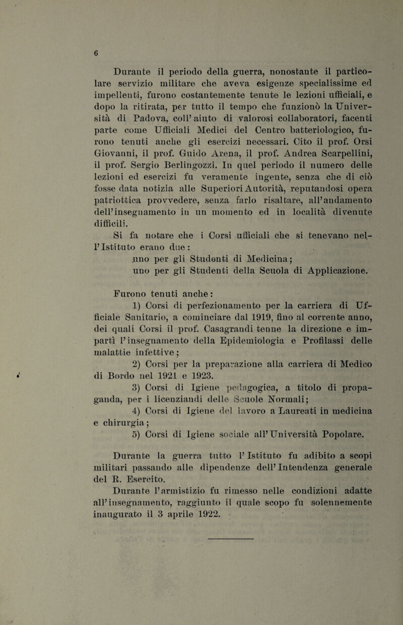Durante il periodo della guerra, nonostante il partico¬ lare servizio militare che aveva esigenze specialissime ed impellenti, furono costantemente tenute le lezioni ufficiali, e dopo la ritirata, per tutto il tempo che funzionò la Univer¬ sità di Padova, coll’ aiuto di valorosi collaboratori, facenti parte come Ufficiali Medici del Centro batteriologico, fu¬ rono tenuti anche gli esercizi necessari. Cito il prof. Orsi Giovanni, il prof. Guido Arena, il prof. Andrea Scarpellini, il prof. Sergio Berlingozzi. In quel periodo il numero delle lezioni ed esercizi fu veramente ingente, senza che di ciò fosse data notizia alle Superiori Autorità, reputandosi opera patriottica provvedere, senza farlo risaltare, all’andamento dell’insegnamento in un momento ed in località divenute difficili. Si fa notare che i Corsi ufficiali che si tenevano nel¬ l’Istituto erano due: .uno per gli Studenti di Medicina ; uno per gli Studenti della Scuola di Applicazione. Furono tenuti anche : 1) Corsi di perfezionamento per la carriera di Uf¬ ficiale Sanitario, a cominciare dal 1919, fino al corrente anno, dei quali Corsi il prof. Casagrandi tenne la direzione e im¬ partì l’insegnamento della Epidemiologia e Profilassi delle malattie infettive ; 2) Corsi per la preparazione alla carriera di Medico di Bordo nel 1921 e 1923. 3) Corsi di Igiene pedagogica, a titolo di propa¬ ganda, per i licenziandi delle Scuole dormali; 4) Corsi di Igiene del lavoro a Laureati in medicina e chirurgia ; 5) Corsi di Igiene sociale all’Università Popolare. Durante la guerra tutto l’Istituto fu adibito a scopi militari passando alle dipendenze dell’Intendenza generale del B. Esercito. Durante l’armistizio fu rimesso nelle condizioni adatte all’insegnamento, raggiunto il quale scopo fu solennemente inaugurato il 3 aprile 1922.
