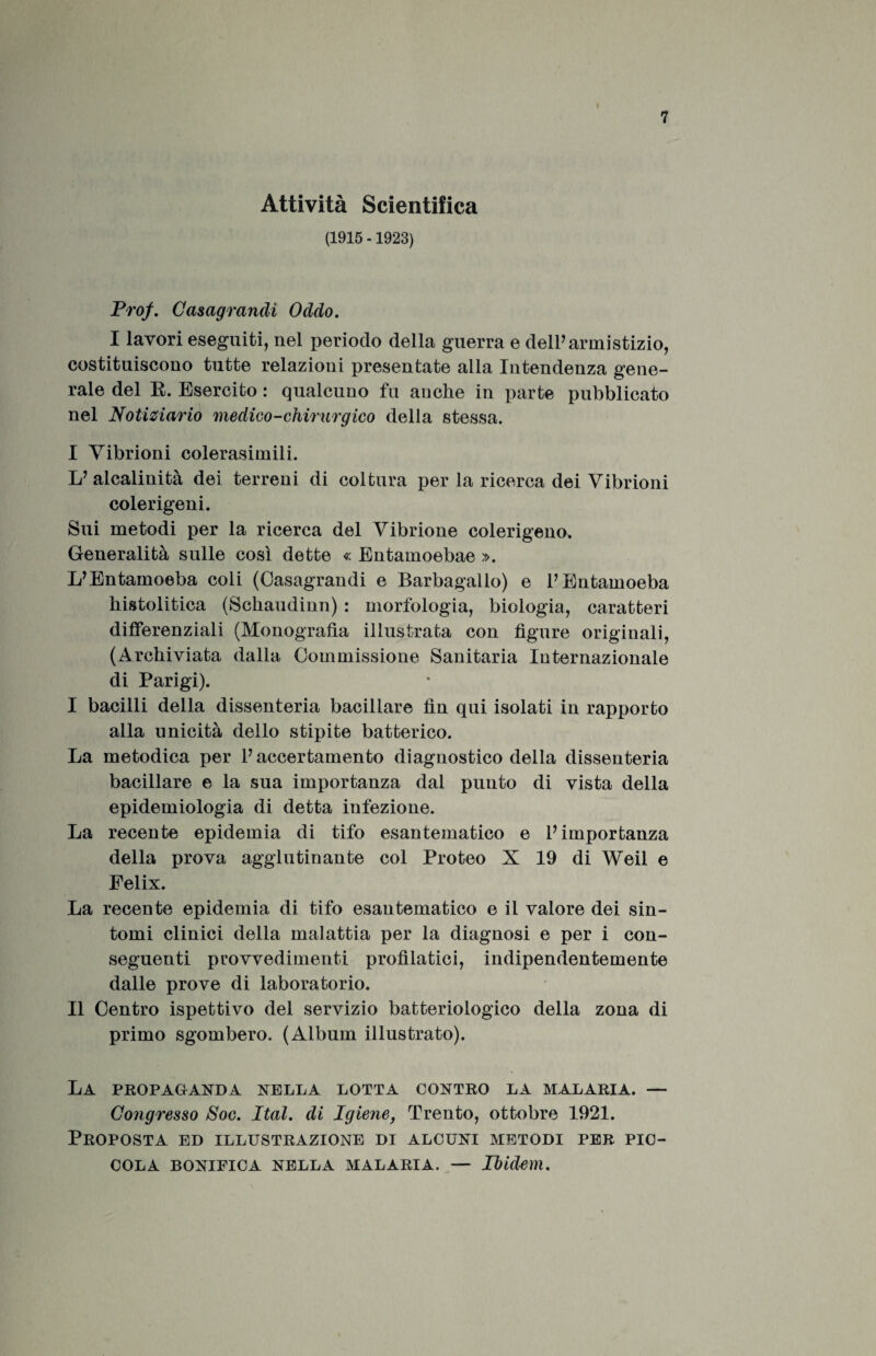 Attività Scientifica (1915 -1923) Prof. Casagrandi Oddo. I lavori eseguiti, nel periodo della guerra e dell’ armistizio, costituiscono tutte relazioni presentate alla Intendenza gene¬ rale del R. Esercito : qualcuno fu anche in parte pubblicato nel Notiziario medico-chirurgico della stessa. I Vibrioni colerasimili. L’ alcalinità dei terreni di coltura per la ricerca dei Vibrioni colerigeni. Sui metodi per la ricerca del Vibrione colerigeno. Generalità sulle così dette « Entamoebae ». L’Entainoeba coli (Oasagrandi e Barbagallo) e PEntamoeba histolitica (Schaudinn) : morfologia, biologia, caratteri differenziali (Monografia illustrata con figure originali, (Archiviata dalla Commissione Sanitaria Internazionale di Parigi). I bacilli della dissenteria bacillare fin qui isolati in rapporto alla unicità dello stipite batterico. La metodica per P accertamento diagnostico della dissenteria bacillare e la sua importanza dal punto di vista della epidemiologia di detta infezione. La recente epidemia di tifo esantematico e l’importanza della prova agglutinante col Proteo X 19 di Weil e Felix. La recente epidemia di tifo esantematico e il valore dei sin¬ tomi clinici della malattia per la diagnosi e per i con¬ seguenti provvedimenti profilatici, indipendentemente dalle prove di laboratorio. II Centro ispettivo del servizio batteriologico della zona di primo sgombero. (Album illustrato). La propaganda nella lotta contro la malaria. — Congresso Soc. Ital. di Igiene, Trento, ottobre 1921. Proposta ed illustrazione di alcuni metodi per pic¬ cola BONIFICA NELLA MALARIA. — Ibidem.