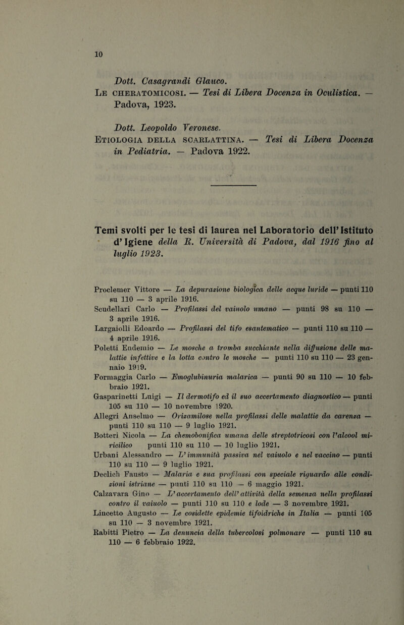 Dott. Casagrandi Glauco. Le cheratomicosi. — Tesi di Libera Docenza in Oculistica. — Padova, 1923. Dott. Leopoldo Veronese. Etiologia della scarlattina. — Tesi di Libera Docenza in Pediatria. — Padova 1922. Temi svolti per le tesi di laurea nel Laboratorio dell’Istituto d’Igiene della B. Università di Padova, dal 1916 fino al luglio 1923. Proclemer Vittore — La depurazione biologica delle acque luride — punti 110 su 110 — 3 aprile 1916. Scudellari Carlo — Profilassi del vainolo umano — punti 98 su 110 — 3 aprile 1916. Largaiolli Edoardo — Profilassi del tifo esantematico — punti 110 su 110 — 4 aprile 1916. Poletti Endemio — Le mosche a tromba succhiante nella diffusione delle ma¬ lattie infettive e la lotta contro le mosche — punti 110 su 1.10 — 23 gen¬ naio 1919. Formaggia Carlo — Emoglubinuria malarica — punti 90 su 110 — 10 feb¬ braio 1921. Gasparinetti Luigi — Il der moti fio ed il suo accertamento diagnostico—punti 105 su 110 — 10 novembre 1920. Allegri Anseimo — Orizamilose nella profilassi delle malattie da carenza — punti 110 su 110 — 9 luglio 1921. Botteri Nicola — La chemobonifica umana delle streptotricosi con Valcool mi- ricilico punti 110 su 110 — 10 luglio 1921. Urbani Alessandro — L'immunità passiva nel vainolo e nel vaccino — punti 110 su 110 — 9 luglio 1921. Declicli Fausto — Malaria e sua profilassi con speciale riguardo alle condi¬ zioni istriane — punti 110 su 110 — 6 maggio 1921. Calzavara Gino — L'accertamento dell’ attività della semenza nella profilassi contro il vainolo — punti 110 su 110 e lode — 3 novembre 1921. Lincetto Augusto — Le cosidette epidemie tifoidriche in Italia — punti 105 su 110 — 3 novembre 1921. Rabitti Pietro — La denuncia della tubercolosi polmonare — punti 110 su 110 — 6 febbraio 1922.