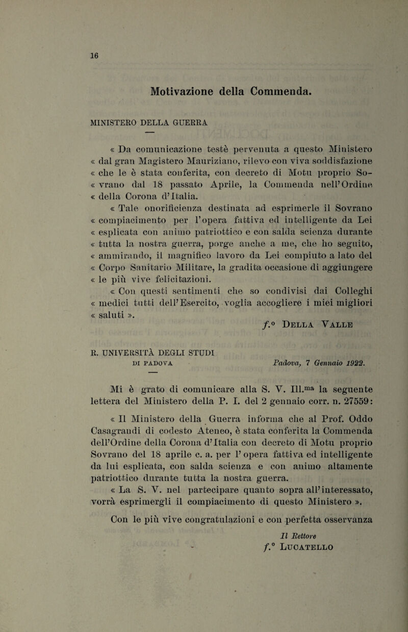 Motivazione della Commenda. MINISTERO DELLA GUERRA « Da comunicazione testé pervenuta a questo Ministero « dal gran Magistero Mauriziano, rilevo con viva soddisfazione « che le è stata conferita, con decreto di Alo tu proprio So- « vrano dal 18 passato Aprile, la Commenda nell’Ordine « della Corona d’Italia. « Tale onorifìcienza destinata ad esprimerle il Sovrano « compiacimento per l’opera fattiva ed intelligente da Lei « esplicata con animo patriottico e con salda scienza durante « tutta la nostra guerra, porge anche a me, che ho seguito, « ammirando, il magnifico lavoro da Lei compiuto a lato del « Corpo Sanitario Militare, la gradita occasione di aggiungere « le più vive felicitazioni. « Con questi sentimenti che so condivisi dai Colleghi « medici tutti dell’Esercito, voglia accogliere i miei migliori « saluti ». f.° Della Valle R. UNIVERSITÀ DEGLI STUDI ni Padova Padova, 7 Gennaio 1922. Mi è grato di comunicare alla S. V. Ill.ma la seguente lettera del Ministero della P. I. del 2 gennaio corr. n. 27559: « Il Ministero della Guerra informa che al Prof. Oddo Casagrandi di codesto Ateneo, è stata conferita la Commenda dell’Ordine della Corona d’Italia con decreto di Motu proprio Sovrano del 18 aprile c. a. per 1’ opera fattiva ed intelligente da lui esplicata, con salda scienza e con animo altamente patriottico durante tutta la nostra guerra. «La S. V. nel partecipare quanto sopra all’interessato, vorrà esprimergli il compiacimento di questo Ministero ». Con le più vive congratulazioni e con perfetta osservanza Il Eettore f.° Lucatello
