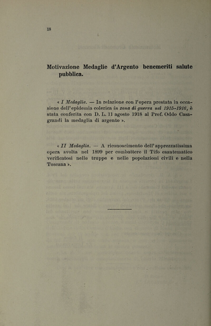 Motivazione Medaglie d’Argento benemeriti salute pubblica. « I Medaglia. — In relazione con Vopera prestata in occa¬ sione delP epidemia colerica in zona di guerra nel 1915-1916, è stata conferita con D. L. 11 agosto 1918 al Prof. Oddo Casa- grandi la medaglia di argento ». « II Medaglia. — A riconoscimento delP apprezzatissima opera svolta nel 1899 per combattere il Tifo esantematico verificatosi nelle truppe e nelle popolazioni civili e nella Toscana ». !