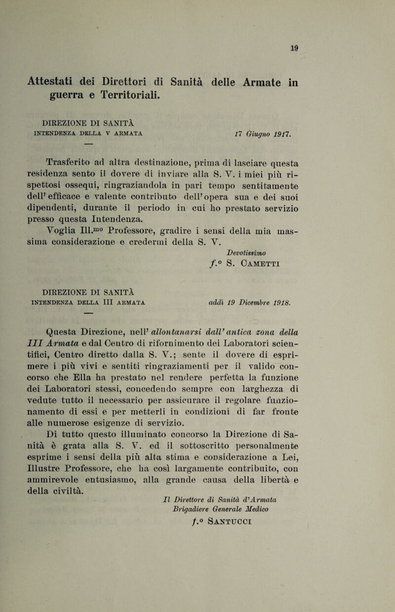 Attestati dei Direttori di Sanità delle Armate in guerra e Territoriali. DIREZIONE DI SANITÀ INTENDENZA DELLA V ARMATA 17 Giugno 1917. Trasferito ad altra destinazione, prima di lasciare questa residenza sento il dovere di inviare alla S. V. i miei più ri¬ spettosi ossequi, ringraziandola in pari tempo sentitamente dell7 efficace e valente contributo dell7 opera sua e dei suoi dipendenti, durante il periodo in cui ho prestato servizio presso questa Intendenza. Voglia Ill.mo Professore, gradire i sensi della mia mas¬ sima considerazione e credermi della S. V. Devotissimo f.° S. Cametti DIREZIONE DI SANITÀ intendenza della III armata addì 19 Dicembre 1918. Questa Direzione, nell7 allontanarsi dall1 antica zona della III Armata e dal Centro di rifornimento dei Laboratori scien¬ tifici, Centro diretto dalla S. V.; sente il dovere di espri¬ mere i più vivi e sentiti ringraziamenti per il valido con¬ corso che Ella ha prestato nel rendere perfetta la funzione dei Laboratori stessi, concedendo sempre con larghezza di vedute tutto il necessario per assicurare il regolare funzio¬ namento di essi e per metterli in condizioni di far fronte alle numerose esigenze di servizio. Di tutto questo illuminato concorso la Direzione di Sa¬ nità è grata alla S. V. ed il sottoscritto personalmente esprime i sensi della più alta stima e considerazione a Lei, Illustre Professore, che ha così largamente contribuito, con ammirevole entusiasmo, alla grande causa della libertà e della civiltà. Il Direttore di Sanità d’Armata Brigadiere Generale Medico f.° Santucci