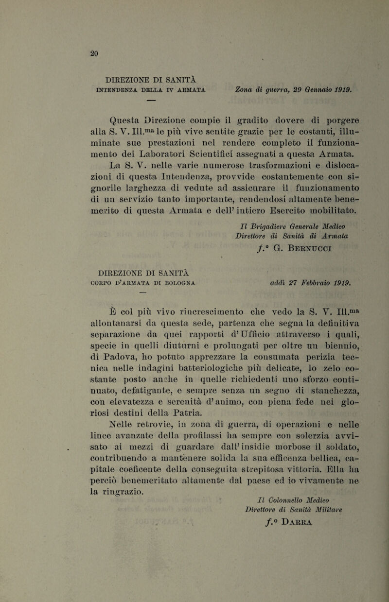 DIREZIONE DI SANITÀ intendenza della iv armata Zona di guerra, 29 Gennaio 1919. Questa Direzione compie il gradito dovere di porgere alla S. V. Ill.ma le più vive sentite grazie per le costanti, illu¬ minate sue prestazioni nel rendere completo il funziona¬ mento dei Laboratori Scientifici assegnati a questa Armata. La S. V. nelle varie numerose trasformazioni e disloca¬ zioni di questa Intendenza, provvide costantemente con si¬ gnorile larghezza di vedute ad assicurare il funzionamento di un servizio tanto importante, rendendosi altamente bene¬ merito di questa Armata e dell7 intiero Esercito mobilitato. Il Brigadiere Generale Medico Direttore di Sanità di Armata f.° G. Bernucci l DIREZIONE DI SANITÀ corpo d’armata di Bologna addì 27 Febbraio 1919. È col più vivo rincrescimento che vedo la S. V. Ill.ma allontanarsi da questa sede, partenza che segna la definitiva separazione da quei rapporti d7 Ufficio attraverso i quali, specie in quelli diuturni e prolungati per oltre un biennio, di Padova, ho potuto apprezzare la consumata perizia tec¬ nica nelle indagini batteriologiche più delicate, lo zelo co¬ stante posto anche in quelle richiedenti uno sforzo conti¬ nuato, defatigante, e sempre senza un segno di stanchezza, con elevatezza e serenità d7 animo, con piena fede nei glo¬ riosi destini della Patria. Nelle retrovie, in zona di guerra, di operazioni e nelle linee avanzate della profilassi ha sempre con solerzia avvi¬ sato ai mezzi di guardare dall’ insidie morbose il soldato, contribuendo a mantenere solida la sua efficenza bellica, ca¬ pitale coefìcente della conseguita strepitosa vittoria. Ella ha perciò benemeri tato altamente dal paese ed io vivamente ne la ringrazio. Il Colonnello Medico Direttore di Sanità Militare f.° Darra