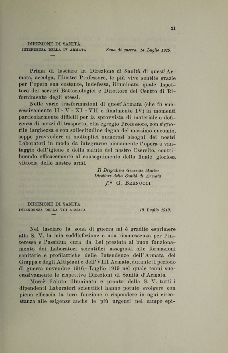 DIREZIONE DI SANITÀ INTENDENZA DELLA IY armata Zona di guerra, 14 Luglio 1919. Prima di lasciare la Direzione di Sanità di quest7 Ar¬ mata, accolga, Illustre Professore, le più vive sentite grazie per l’opera sua costante, indefessa, illuminata quale Ispet¬ tore dei servizi Batteriologici e Direttore del Centro di Ri- fornimento degli stessi. Nelle varie trasformazioni di quest’Armata (che fu suc¬ cessivamente li - Y - XI - VII e finalmente IV) in momenti particolarmente diffìcili per la sprovvista di materiale e deis¬ cenza di mezzi di trasporto, ella egregio Professore, con signo¬ rile larghezza e con sollecitudine degna del massimo encomio, seppe provvedere ai molteplici numerosi bisogni dei nostri Laboratori in modo da integrarne pienamente 1’ opera a van¬ taggio dell’igiene e della salute del nostro Esercito, contri¬ buendo efficacemente al conseguimento della finale gloriosa vittoria delle nostre armi. Il Brigadiere Generale Medico Direttore della Sanità di Armata f.° G. Bernucci DIREZIONE DI SANITÀ INTENDENZA DELLA Vili ARMATA 19 Luglio 1919. Nel lasciare la zona di guerra mi è gradito esprimere alla S. Y. la mia soddisfazione e mia riconoscenza per l’in¬ teresse e l’assidua cura da Lei prestata al buon funziona¬ mento dei Laboratori scientifici assegnati alle formazioni sanitarie e profilattiche delle Intendenze dell’Armata del Grappa e degli Altipiani e dell’Vili Armata, durante il periodo di guerra novembre 1916—-Luglio 1919 nel quale tenni suc¬ cessivamente le rispettive Direzioni di Sanità d’Armata. Mercè l’aiuto illuminato e pronto della S. V. tutti i dipendenti Laboratori scientifici hanno potuto svolgere con piena efficacia la loro funzione e rispondere in ogni circo¬ stanza alle esigenze anche le più urgenti nel campo epi-