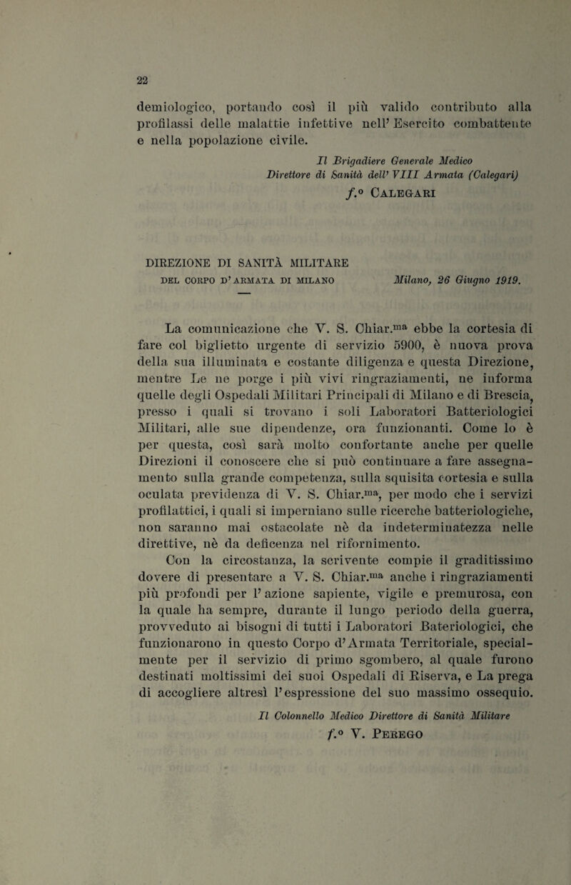 demiologico, portando così il più valido contributo alla profilassi delle malattie infettive nell’ Esercito combattente e nella popolazione civile. Il Brigadiere Generale Medico Direttore di Sanità dell’Vili Armata (Galegari) f.° Calegari DIREZIONE DI SANITÀ MILITARE del corpo d’armata Di Milano Milano, 26 Giugno 1919. La comunicazione che Y. S. Chiar.ma ebbe la cortesia di fare col biglietto urgente di servizio 5900, è nuova prova della sua illuminata e costante diligenza e questa Direzione, mentre Le ne porge i più vivi ringraziamenti, ne informa quelle degli Ospedali Militari Principali di Milano e di Brescia, presso i quali si trovano i soli Laboratori Batteriologici Militari, alle sue dipendenze, ora funzionanti. Come lo è per questa, così sarà molto confortante anche per quelle Direzioni il conoscere che si può continuare a fare assegna¬ mento sulla grande competenza, sulla squisita cortesia e sulla oculata previdenza di V. S. Chiar.ma, per modo che i servizi profilattici, i quali si imperniano sulle ricerche batteriologiche, non saranno mai ostacolate nè da indetermiuatezza nelle direttive, nè da defìcenza nel rifornimento. Con la circostanza, la scrivente compie il graditissimo dovere di presentare a V. S. Chiar.ma anche i ringraziamenti più profondi per P azione sapiente, vigile e premurosa, con la quale ha sempre, durante il lungo periodo della guerra, provveduto ai bisogni di tutti i Laboratori Bateriologici, che funzionarono in questo Corpo d? Armata Territoriale, special- mente per il servizio di primo sgombero, al quale furono destinati moltissimi dei suoi Ospedali di Riserva, e La prega di accogliere altresì P espressione del suo massimo ossequio. Il Colonnello Medico Direttore di Sanità Militare f.° Y. Perego