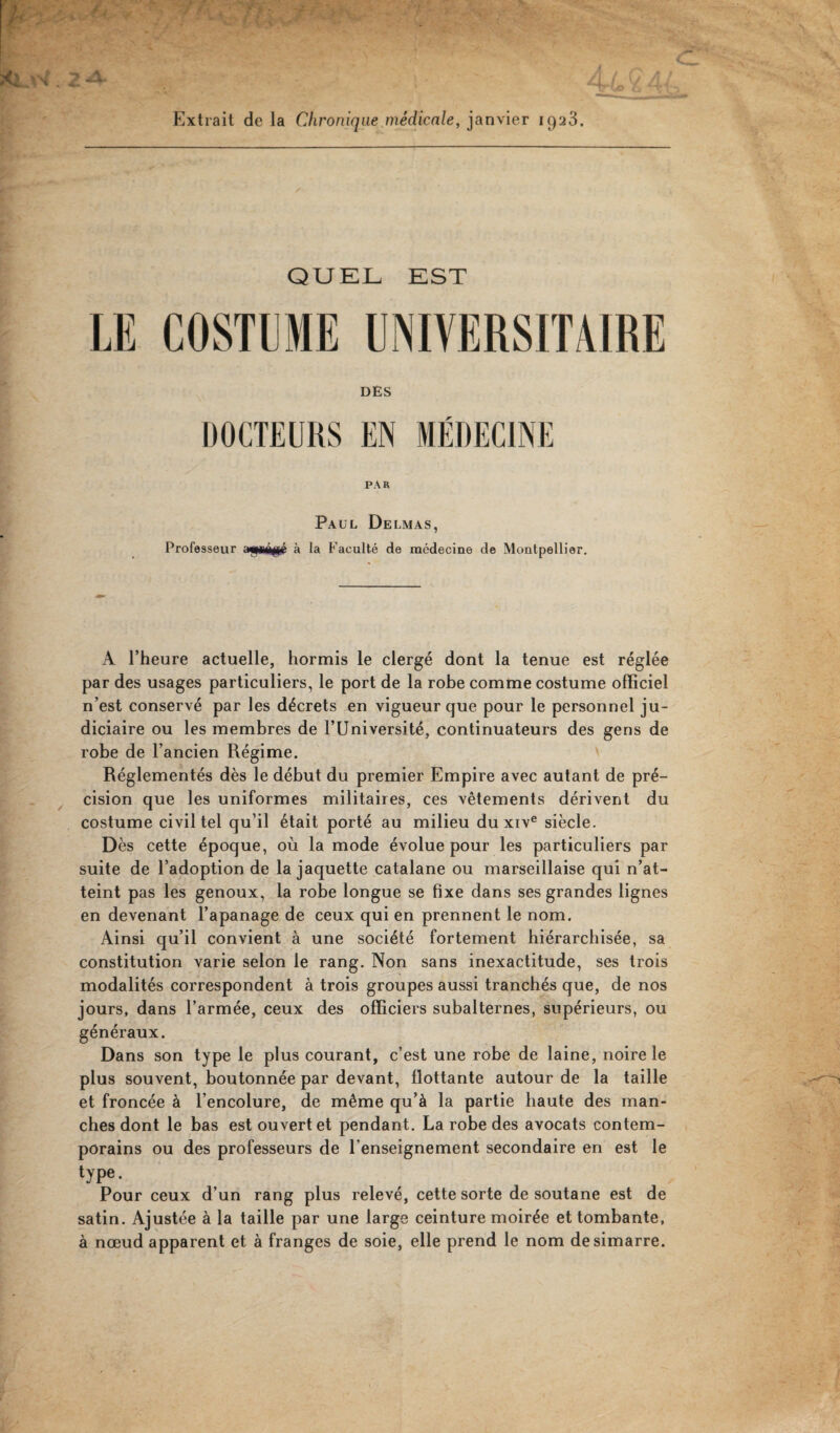Extrait de la Chronique médicale, janvier 1923. QUEL EST LE COSTUME UNIVERSITAIRE DES PAR Paul Delmas, Professeur a«piâ$é à la Faculté de médecine de Montpellier. A l’heure actuelle, hormis le clergé dont la tenue est réglée par des usages particuliers, le port de la robe comme costume officiel n’est conservé par les décrets en vigueur que pour le personnel ju¬ diciaire ou les membres de l’Université, continuateurs des gens de robe de l’ancien Régime. Réglementés dès le début du premier Empire avec autant de pré¬ cision que les uniformes militaires, ces vêtements dérivent du costume civil tel qu’il était porté au milieu du xive siècle. Dès cette époque, où la mode évolue pour les particuliers par suite de l’adoption de la jaquette catalane ou marseillaise qui n’at¬ teint pas les genoux, la robe longue se fixe dans ses grandes lignes en devenant l’apanage de ceux qui en prennent le nom. Ainsi qu’il convient à une société fortement hiérarchisée, sa constitution varie selon le rang. Non sans inexactitude, ses trois modalités correspondent à trois groupes aussi tranchés que, de nos jours, dans l’armée, ceux des officiers subalternes, supérieurs, ou généraux. Dans son type le plus courant, c’est une robe de laine, noire le plus souvent, boutonnée par devant, flottante autour de la taille et froncée à l’encolure, de même qu’à la partie haute des man¬ ches dont le bas est ouvert et pendant. La robe des avocats contem¬ porains ou des professeurs de l’enseignement secondaire en est le type. Pour ceux d’un rang plus relevé, cette sorte de soutane est de satin. Ajustée à la taille par une large ceinture moirée et tombante, à nœud apparent et à franges de soie, elle prend le nom desimarre.