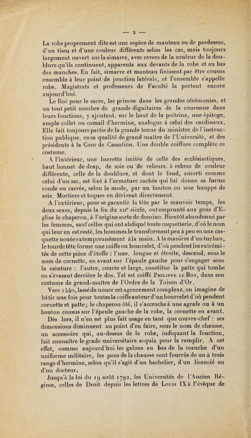 La robe proprement dite est une espèce de manteau ou de pardessus, d’un tissu et d’une couleur différents selon les cas, mais toujours largement ouvert sur la simarre, avec revers de la couleur de la dou¬ blure qu’ils continuent, apparents aux devants de la robe et au bas des manches. En fait, simarre et manteau finissent par être cousus ensemble à leur point de jonction latérale, et l’ensemble s’appelle robe. Magistrats et professeurs de Faculté la portent encore aujourd’hui. Le Roi pour le sacre, les princes dans les grandes cérémonies, et un tout petit nombre de grands dignitaires de la couronne dans leurs fonctions, y ajoutent, sur le haut de la poitrine, une épitoge, ample collet ou camail d’hermine, analogue à celui des cardinaux. Elle fait toujours partie de la grande tenue du ministre de l’instruc¬ tion publique, ensa qualité de grand-maître de l’Université, et des présidents à la Gourde Cassation. Une double coiffure complète ce costume. A l’intérieur, une barrette imitée de celle des ecclésiastiques, haut bonnet de drap, de soie ou de velours, à rebras de couleur différente, celle de la doublure, et dont le fond, amorti comme celui d’un sac, est fixé à l’armature cachée qui lui donne sa forme ronde ou carrée, selon la mode, par un bouton ou une houppe de soie. Mortiers et toques en dérivent directement. A l’extérieur, pour se garantir la tête par le mauvais temps, les deux sexes, depuis la fin du xne siècle, ont emprunté aux gens d’E- glise le chaperon, à l’origine sorte de domino. Bientôt abandonné par les femmes, sauf celles qui ont abdiqué toute coquetterie, d’où le nom qui leur en estresté, les hommes le transforment peu à peu en une cas¬ quette nouée extemporanément à la main. A la manière d’un turban, le tourdetête forme une coiffe ou bourrelet, d’où pendent les extrémi - tés de cette pièce d’étoffe : l’une, longue et étroite, descend, sous le nom de cornette, en avant sur l’épaule gauche pour s’engager sous la ceinture ; l’autre, courte et large, constitue la patte qui tombe en s’évasant derrière le dos. Tel est coiffé Piûlippe le Bon, dans son costume de grand-maître de l’Ordre de la Toison d’Or. Vers i44o,lasséde nouer cet agencement complexe, on imagine de bâtir une fois pour toutes la coiffe autour d’un bourrelet d’où pendent cornette et patte ; le chaperon ôté, il s’accroche à une agrafe ou à un bouton cousus sur l’épaule gauche de la robe, la cornette en avant. Dès lors, il n’en est plus fait usage en tant que couvre-chef : ses dimensions diminuent au point d’en faire, sous le nom de chausse, un accessoire qui, au-dessus de la robe, indiquant la fonction, fait connaître le grade universitaire acquis pour la remplir. A cet effet, comme aujourd’hui les galons au bas de la manche d’un uniforme militaire, les pans de la chausse sont fourrés de un à trois rangs d’hermine, selon qu’il s’agit d’un bachelier, d’un licencié ou d’un docteur. Jusqu’à la loi du 19 août 1792, les Universités de l’Ancien Ré¬ gime, celles de Droit depuis les lettres de Louis IX à l'évêque de