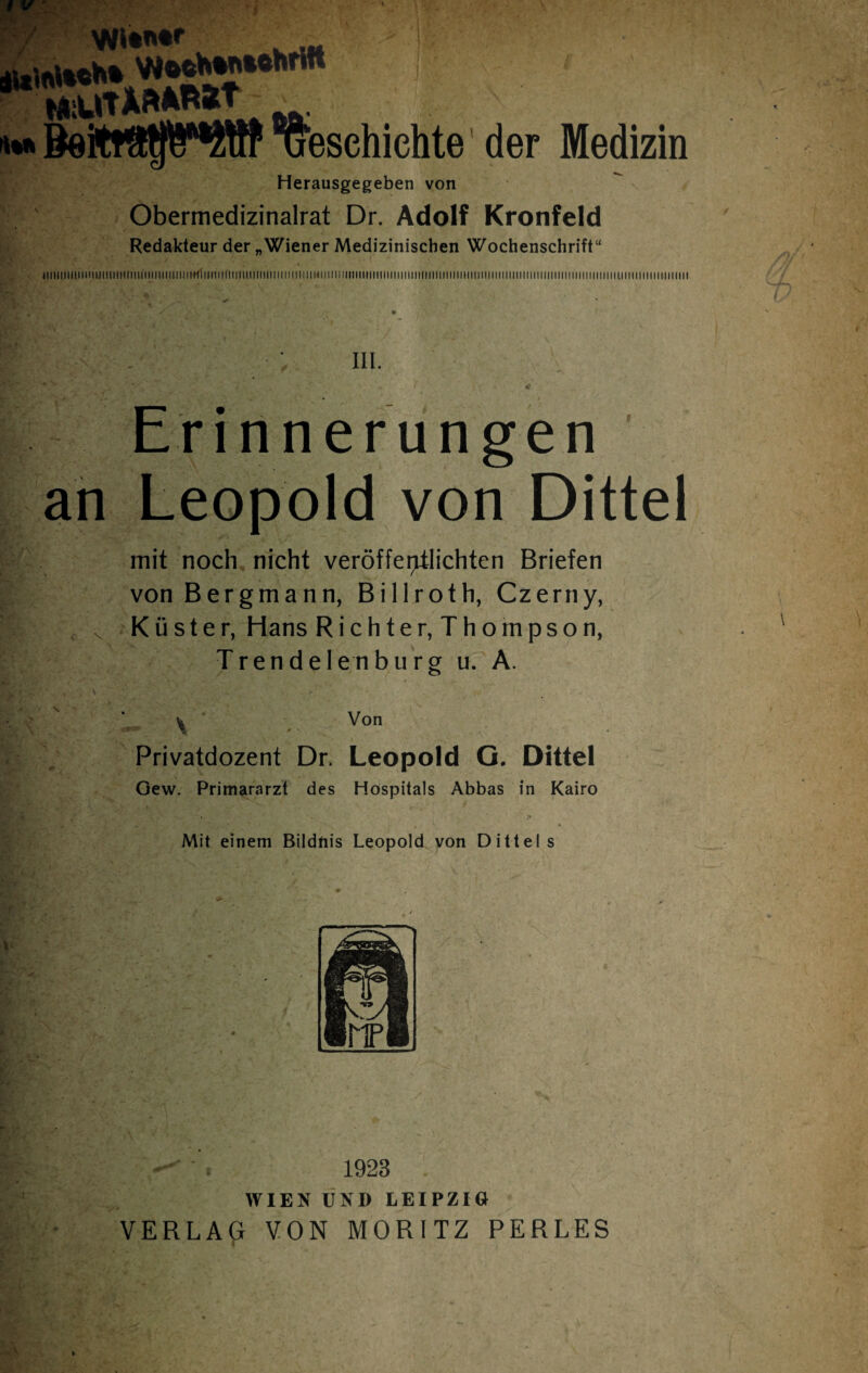 W**' w-lIt ! ÄSMhrifl 1 * WiWItAftARÄt ' beschichte der Medizin Herausgegeben von Obermedizinalrat Dr. Adolf Kronfeld Redakteur der „Wiener Medizinischen Wochenschrift“ «iiiiiiiiiiiuiiimiiimiHiiiiiiiiiiiiimliiiiimiiimiiiiiiii ii ii ui um iiiiiiiuiiiiMiimiiiiiiimmiiiiiiiiniiiiiiiiiiiiii mm mi ui im iiiiiiiiimi ii um ii in um : in. /'*-V r' / <• Erinnerungen an Leopold von Dittel mit noch nicht veröffei^tlichten Briefen von Bergmann, Billroth, Czerny, < Küster, Hans R i c h t e r, T h o m p s o n, Trend eien bürg u. A. \ \ ’ Von Privatdozent Dr. Leopold G. Dittel Gew. Primararzt des Hospitals Abbas in Kairo Mit einem Bildnis Leopold von Dittel s J 1923 WIEN UND LEIPZIG