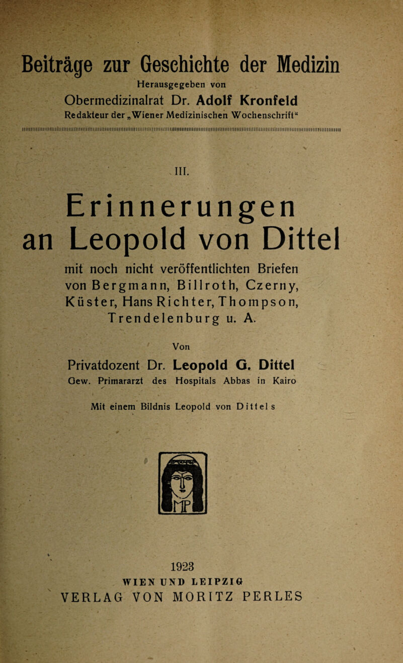 Beiträge zur Geschichte der Medizin Herausgegeben von Obermedizinalrat Dr. Adolf Kronfeld Redakteur der „Wiener Medizinischen Wochenschrift“ llllltlll(lttlUtilirillll!llirilllllllttiillllillMIIIII!)llllllltliilllllll!tllillll}lltlllllllllllllllli!llllltt!illlillllllll!liltlllllilllitii!l[|llll!lllllilllllll!lillll||||||il ' ' III. Erinnerungen an Leopold von Dittel mit noch nicht veröffentlichten Briefen von Bergmann, Billroth, Czerny, Küster, Hans Richter, Thompson, Trendelenburg u. A. Von Privatdozent Dr. Leopold O. Dittel Gew. Primararzt des Hospitals Abbas in Kairo * - Mit einem Bildnis Leopold von Dittel s 1923 WIEN UND LEIPZIG VERLAG VON MORITZ PERLES