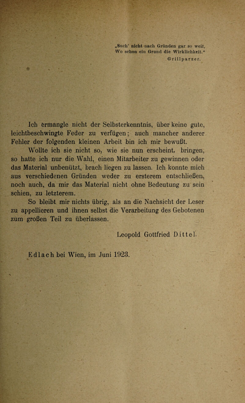 „Such’ nicht nach Gründen gar so weit. Wo schon ein Grund die Wirklichkeit.“ Grillparzer. Ich ermangle nicht der Selbsterkenntnis, über keine gute, leichtbeschwingte Feder zu verfügen; auch mancher anderer Fehler der folgenden kleinen Arbeit bin ich mir bewußt. Wollte ich sie nicht so, wie sie nun erscheint, bringen, so hatte ich nur die Wahl, einen Mitarbeiter zu gewinnen oder das Material unbenützt, brach liegen zu lassen. Ich konnte mich aus verschiedenen Gründen weder zu ersterem entschließen, noch auch, da mir das Material nicht ohne Bedeutung zu sein schien, zu letzterem. So bleibt mir nichts übrig, als an die Nachsicht der Leser zu appellieren und ihnen selbst die Verarbeitung des Gebotenen zum großen Teil zu überlassen. Leopold Gottfried DitteL Edlach bei Wien, im Juni 1923.
