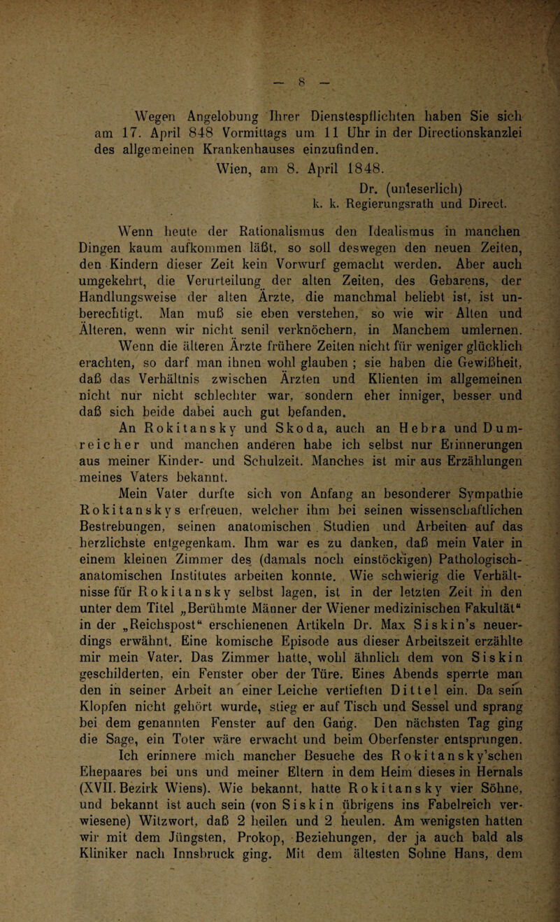Wegen Angelobung Ihrer Dienstespflichten haben Sie sich am 17. April 848 Vormittags um 11 Uhr in der Directionskanzlei des allgemeinen Krankenhauses einzufinden. Wien, am 8. April 1848. Dr. (unleserlich) k. k. Regierungsrath und Direct. Wenn heute der Rationalismus den Idealismus in manchen Dingen kaum aufkommen läßt, so soll deswegen den neuen Zeiten, den Kindern dieser Zeit kein Vorwurf gemacht werden. Aber auch umgekehrt, die Verurteilung der alten Zeiten, des Gebarens, der Handlungsweise der alten Ärzte, die manchmal beliebt ist, ist un¬ berechtigt. Man muß sie eben verstehen, so wie wir Alten und Älteren, wenn wir nicht senil verknöchern, in Manchem umlernen. Wenn die älteren Ärzte frühere Zeiten nicht für weniger glücklich erachten, so darf man ihnen wohl glauben ; sie haben die Gewißheit, daß das Verhältnis zwischen Ärzten und Klienten im allgemeinen nicht nur nicht schlechter war, sondern eher inniger, besser und daß sich beide dabei auch gut befanden. An Rokitansky und Skoda, auch an Hebra und D um¬ reicher und manchen anderen habe ich selbst nur Erinnerungen aus meiner Kinder- und Schulzeit. Manches ist mir aus Erzählungen meines Vaters bekannt. Mein Vater durfte sich von Anfang an besonderer Sympathie Rokitanskvs erfreuen, welcher ihm bei seinen wissenschaftlichen Bestrebungen, seinen anatomischen Studien und Arbeiten auf das herzlichste enlgegenkam. Ihm war es zu danken, daß mein Vater in einem kleinen Zimmer des (damals noch einstöckigen) Pathologisch¬ anatomischen Institutes arbeiten konnte. Wie schwierig die Verhält¬ nisse für Rokitansky selbst lagen, ist in der letzten Zeit in den unter dem Titel „Berühmte Männer der Wiener medizinischen Fakultät“ in der „Reichspost“ erschienenen Artikeln Dr. Max Siskin’s neuer¬ dings erwähnt. Eine komische Episode aus dieser Arbeitszeit erzählte mir mein Vater. Das Zimmer hatte, wohl ähnlich dem von Siskin geschilderten, ein Fenster ober der Türe. Eines Abends sperrte man den in seiner Arbeit an einer Leiche vertieften D i 11 e 1 ein. Da sein Klopfen nicht gehört wurde, stieg er auf Tisch und Sessel und sprang bei dem genannten Fenster auf den Gang. Den nächsten Tag ging die Sage, ein Toter wäre erwacht und beim Oberfenster entsprungen. Ich erinnere mich mancher Besuche des Ro kitan sky’sclien Ehepaares bei uns und meiner Eltern in dem Heim dieses in Hernals (XVII. Bezirk Wiens). Wie bekannt, hatte Rokitansky vier Söhne, und bekannt ist auch sein (von Siskin übrigens ins Fabelreich ver¬ wiesene) Witzwort, daß 2 heilen und 2 heulen. Am wenigsten hatten wir mit dem Jüngsten, Prokop, Beziehungen, der ja auch bald als Kliniker nach Innsbruck ging. Mit dem ältesten Sohne Hans, dem