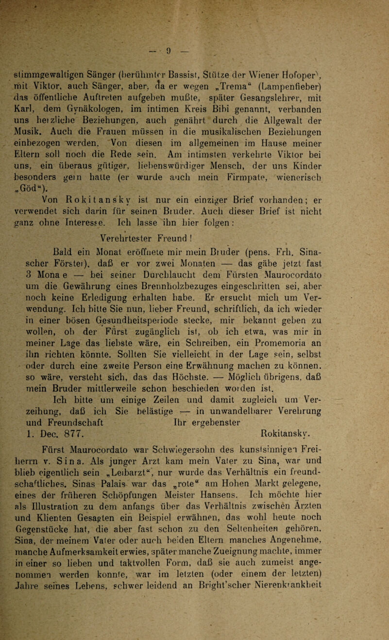 stimmgewaltigen Sänger (berühmter- Bassist, Stütze der Wiener Hofoper\ mit Viktor, auch Sänger, aber, da er wegen „Trema“ (Lampenfieber) das öffentliche Auftreten aufgeben mußte, später Gesangslehrer, mit Karl, dem Gynäkologen, im intimen Kreis Bibi genannt, verbanden uns heizlichc Beziehungen, auch genährt durch die Allgewalt der Musik. Auch die Frauen müssen in die musikalischen Beziehungen einbezogen werden. Von diesen im allgemeinen im Hause meiner Eltern soll noch die Rede sein. Am intimsten verkehrte Viktor bei uns, ein überaus gütiger, liebenswürdiger Mensch, der uns Kinder besonders gern hatte (er wurde auch mein Firmpate, wienerisch „Göd“). Von Rokitansky ist nur ein einziger Brief vorhanden; er verwendet sich darin für seinen Bruder. Auch dieser Brief ist nicht ganz ohne Interesse. Ich lasse ihn hier folgen: Verehrtester Freund ! Bald ein Monat eröffnete mir mein Bruder (pens. Frh. Sina- scher Förster), daß er vor zwei Monaten — das gäbe jetzt fast 3 Mona e — bei seiner Durchlaucht dem Fürsten Maurocordato um die Gewährung eines Brennholzbezuges eingeschritten sei, aber noch keine Erledigung erhalten habe. Er ersucht mich um Ver¬ wendung. Ich bitte Sie nun, lieber Freund, schriftlich, da ich wieder in einer bösen Gesundheitsperiode stecke, mir bekannt geben zu wollen, ob der Fürst zugänglich ist, ob ich etwa, was mir in meiner Lage das liebste wäre, ein Schreiben, ein Promemoria an ihn richten könnte. Sollten Sie vielleicht in der Lage sein, selbst oder durch eine zweite Person eine Erwähnung machen zu können, so wäre, versteht sich, das das Höchste. — Möglich übrigens, daß mein Bruder mittlerweile schon beschieden woiden ist. Ich bitte um einige Zeilen und damit zugleich um Ver¬ zeihung, daß ich Sie belästige -— in unwandelbarer Verehrung und Freundschaft Ihr ergebenster 1. Dec. 877. Rokitansky. Fürst Maurocordato war Schwiegersohn des kunstsinnigen Frei¬ herrn v. Sina. Als junger Arzt kam mein Vater zu Sina, war und blieb eigentlich sein „Leibarzt“, nur wurde das Verhältnis ein freund¬ schaftliches. Sinas Palais war das „rote“ am Hohen Markt gelegene, eines der früheren Schöpfungen Meister Hansens. Ich möchte hier als Illustration zu dem anfangs über das Verhältnis zwischen Ärzten und Klienten Gesagten ein Beispiel erwähnen, das wohl heute noch Gegenstücke hat, die aber fast schon zu den Seltenheiten gehören. Sina, der meinem Vater oder auch beiden Eltern manches Angenehme, manche Aufmerksamkeit erwies, später manche Zueignung machte, immer in einer so lieben und taktvollen Form, daß sie auch zumeist ange¬ nommen werden konnte, war im letzten (oder einem der letzten) Jahre seines Lebens, schwer leidend an Bright’scher Nierenk'ankbeit