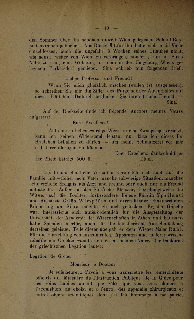 / - 10 — den Sommer über im schönen unweit Wien gelegenen Schloß Rap- poUenkirchen geblieben. Aus Rücksicht für ihn batte sich mein Vater entschlossen, auch die ungefähr 6 Wochen seines Urlaubes nicht, wie sonst, weiter von Wien zu verbringen, sondern, um in Sinas Nähe zu sein, eine Wohnung in dem in der Umgebung Wiens ge¬ legenen Purkersdorf gemietet. Sina schrieb nun folgenden Brief: Lieber Professor und Freund! Wenn Sie mich glücklich machen (wollen ist ausgelassen), so schreiben Sie mir die Ziffer des Purkersdorfer Aufenthaltes auf dieses Blättchen. Dadurch beglücken Sie ihren treuen Freund 1 4 Sma. Auf der Rückseite finde ich folgende Antwort meines Vaters aufgesetzt: Eure Excellenz! Auf eine so liebenswürdige Weise in eine Zwangslage versetzt, kann ich keinen Widerstand leisten, nur bitte ich dieses Ihr Briefchen behalten zu dürfen — um meine Schmutzerei vor mir selbst rechtfertigen zu können. Euer Excellenz dankschuldiger Die Miete beträgt 500 11. Dittel. * Das freundschaftliche Verhälinis verbreitete sich auch auf die Familie, mit welcher mein Vater manche schwierige Situation, manches schmerzliche Ereignis als Arzt und Freund oder auch nur als Freund mitmachle. Außer auf das Sina’sche Ehepaar, beziehungsweise die Witwe, auf die Töchter, insbesondere He'ene Fürstin Ypsilanti und Anastasie Gräfin Wimpffen und deren Kinder. Einerweiteren Erinnerung an Sina möchte ich noch gedenken. Er, der Grieche war, interessierte sich außerordentlich für die Ausgestaltung der Universität, der Akademie der Wissenschaften in Athen und hat nam¬ hafte Spenden hierfür, auch für die künstlerische Ausschmückung derselben geleistet. Teile dieser übergab er dem Wiener Maler Rahl. Für die Einrichtung von Instrumenten, Apparaten und anderer wissen¬ schaftlichen Objekte wandte er sich an meinen Vater. Der Dankbrief der griechischen Legation lautet : Legation de Grece. Monsieur le Docteur, Je suis lieureux d’avoir ä vous transmettre les remerciments officiels du Ministere de l’Instruction Publique de la Giece pour les soins habiles autant que zeles que vous avez donnes ä Tacquisition, au choix, et ä l’envoi des appareils chirurgicaux et autres objets scientifiques dont j’ai fait hommage ä ma patrie.