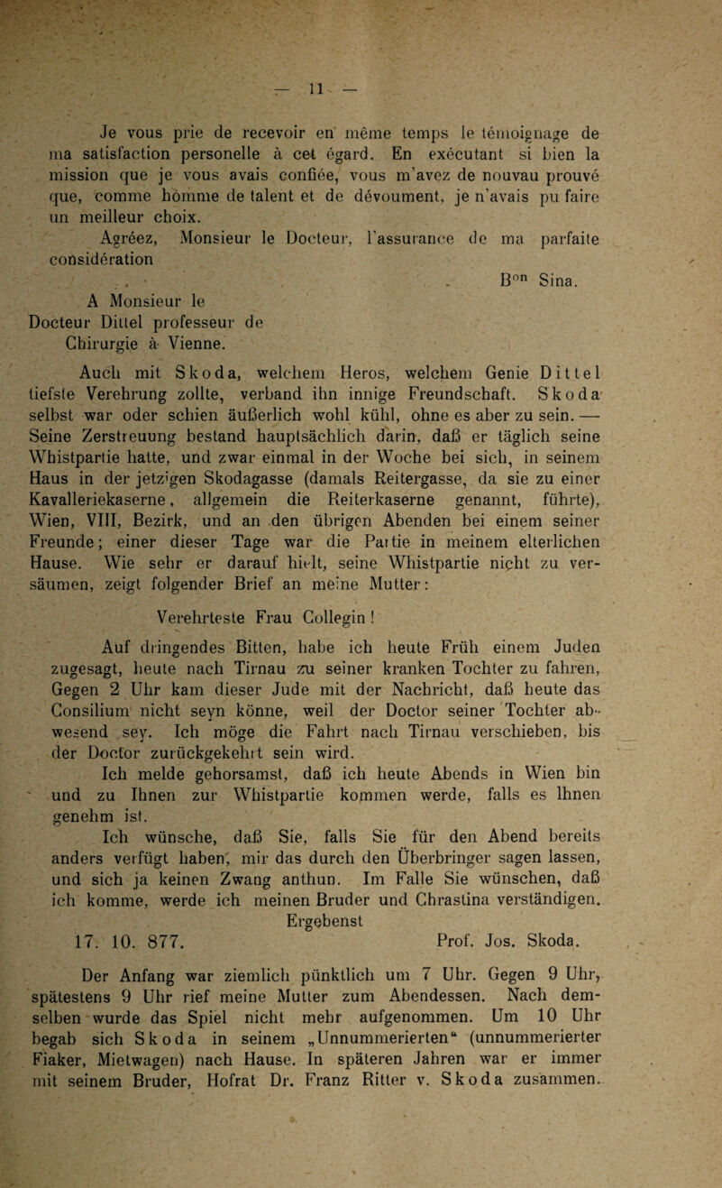 Je vous prie de recevoir en meine temps le temoignage de ma satisfaction personelle ä cet egard. En executant si bien la mission que je vous avais confiee, vous m’avez de nouvau prouve que, comme hömme de talent et de devoument, je n’avais pu faire un meilleur choix. Agreez, Monsieur le Docteur, l’assurance de ma parfaite consideration . • , . Bon Sina. A Monsieur le Docteur Dittel professeur de Chirurgie ä Vienne. Auch mit Skoda, welchem Heros, welchem Genie Dittel tiefste Verehrung zollte, verband ihn innige Freundschaft. Skoda selbst war oder schien äußerlich wohl kühl, ohne es aber zu sein.— Seine Zerstreuung bestand hauptsächlich darin, daß er täglich seine Whistpartie hatte, und zwar einmal in der Woche bei sich, in seinem Haus in der jetzigen Skodagasse (damals Reitergasse, da sie zu einer Kavalleriekaserne, allgemein die Reiterkaserne genannt, führte), Wien, VIII, Bezirk, und an den übrigen Abenden bei einem seiner Freunde; einer dieser Tage war die Partie in meinem elterlichen Hause. Wie sehr er darauf hielt, seine Whistpartie nipht zu ver¬ säumen, zeigt folgender Brief an meine Mutter: Verehrteste Frau Collegin ! Auf dringendes Bitten, habe ich heute Früh einem Juden zugesagt, heute nach Tirnau zu seiner kranken Tochter zu fahren, Gegen 2 Uhr kam dieser Jude mit der Nachricht, daß heute das Consilium nicht seyn könne, weil der Doctor seiner Tochter ab¬ wesend sey. Ich möge die Fahrt nach Tirnau verschieben, bis der Doctor zurückgekehrt sein wird. Ich melde gehorsamst, daß ich heute Abends in Wien bin ' und zu Ihnen zur Whistpartie kommen werde, falls es Ihnen genehm ist. Ich wünsche, daß Sie, falls Sie für den Abend bereits anders verfügt haben, mir das durch den Überbringer sagen lassen, und sich ja keinen Zwang anthun. Im Falle Sie wünschen, daß ich komme, werde ich meinen Bruder und Chrastina verständigen. Ergebenst 17. 10. 877. Prof. Jos. Skoda. Der Anfang war ziemlich pünktlich um 7 Uhr. Gegen 9 Uhr, spätestens 9 Uhr rief meine Mutter zum Abendessen. Nach dem¬ selben wurde das Spiel nicht mehr aufgenommen. Um 10 Uhr begab sich Skoda in seinem „Unnummerierten“ (unnummerierter Fiaker, Mietwagen) nach Hause. In späteren Jahren war er immer mit seinem Bruder, Hofrat Dr. Franz Ritter v. Skoda zusammen.