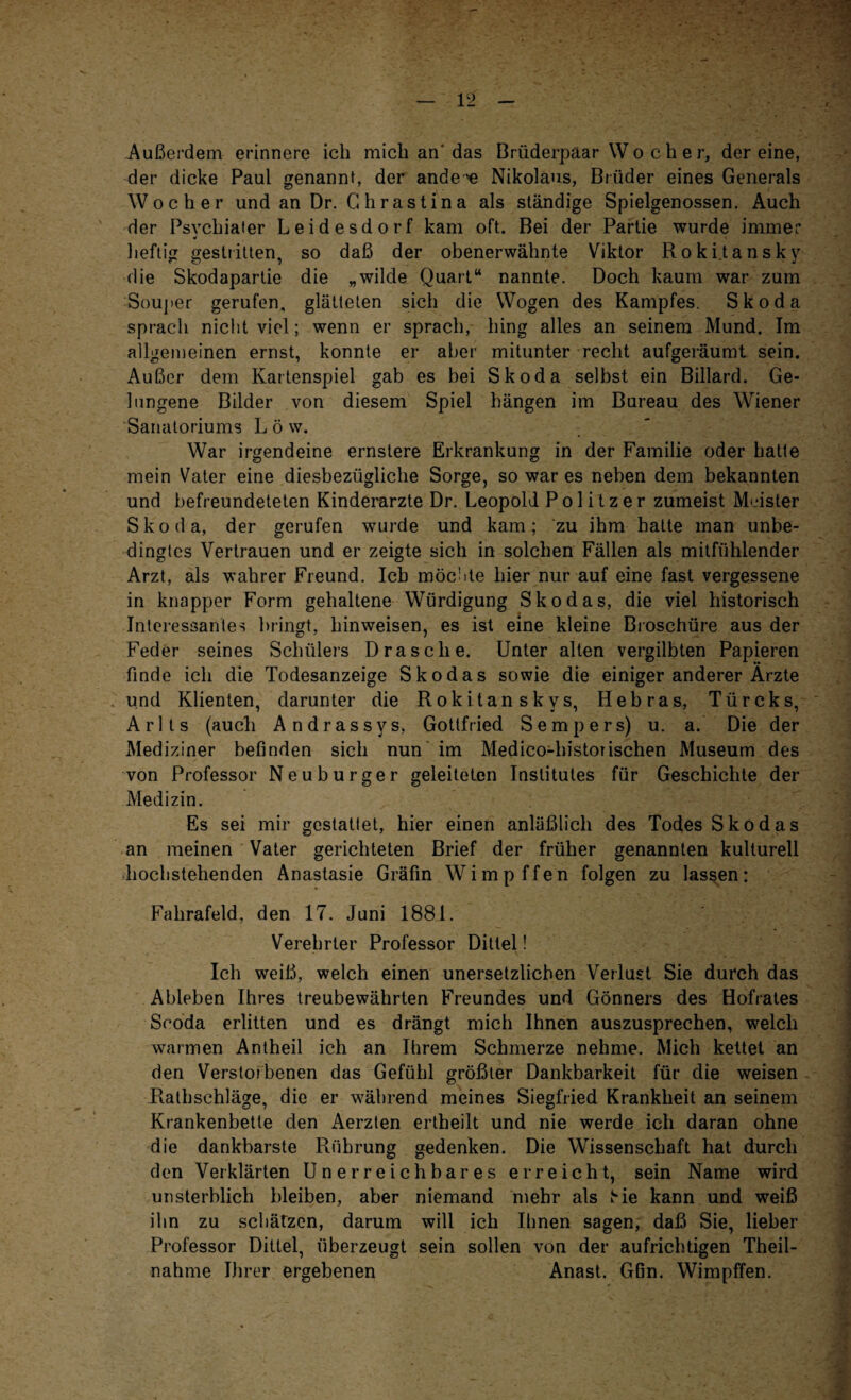 Außerdem erinnere ich mich an'das Brüderpaar W o c h e r, der eine, der dicke Paul genannt, der ande 'e Nikolaus, Brüder eines Generals Wo eher und an Dr. Chrastina als ständige Spielgenossen. Auch der Psychiater Leidesdorf kam oft. Bei der Partie wurde immer heftig gestritten, so daß der obenerwähnte Viktor Rokitansky die Skodapartie die „wilde Quart“ nannte. Doch kaum war zum Souper gerufen, glätteten sich die Wogen des Kampfes. Skoda sprach nicht viel; wenn er sprach, hing alles an seinem Mund. Im allgemeinen ernst, konnte er aber mitunter recht aufgeräumt sein. Außer dem Kartenspiel gab es bei Skoda selbst ein Billard. Ge¬ lungene Bilder von diesem Spiel hängen im Bureau des Wiener Sanatoriums L ö w. War irgendeine ernstere Erkrankung in der Familie oder hatte mein Vater eine diesbezügliche Sorge, so war es neben dem bekannten und befreundeteten Kinderärzte Dr. Leopold Politzer zumeist Meister Skoda, der gerufen wurde und kam; zu ihm hatte man unbe¬ dingtes Vertrauen und er zeigte sich in solchen Fällen als mitfühlender Arzt, als wahrer Freund. Ich möchte hier nur auf eine fast vergessene in knapper Form gehaltene Würdigung Skodas, die viel historisch Interessantes bringt, liinweisen, es ist eine kleine Broschüre aus der Feder seines Schülers Dräsche. Unter alten vergilbten Papieren finde ich die Todesanzeige Skodas sowie die einiger anderer Arzte und Klienten, darunter die Rokitanskys, Hebras, Türcks, Arlts (auch Andrassys, Gottfried Sempers) u. a. Die der Mediziner befinden sich nun im Medico-liistorischen Museum des von Professor Neuburger geleiteten Institutes für Geschichte der Medizin. Es sei mir gestattet, hier einen anläßlich des Todes Skodas an meinen Vater gerichteten Brief der früher genannten kulturell hochstehenden Anastasie Gräfin Wimpffen folgen zu lassen: Falirafeld, den 17. Juni 1881. Verehrter Professor Dittel! Ich weiß, welch einen unersetzlichen Verlust Sie durch das Ableben Ihres treubewährten Freundes und Gönners des Hofrates Scoda erlitten und es drängt mich Ihnen auszusprechen, welch warmen Antheil ich an Ihrem Schmerze nehme. Mich kettet an den Verstorbenen das Gefühl größter Dankbarkeit für die weisen Rathschläge, die er während meines Siegfried Krankheit an seinem Krankenbette den Aerzten ertheilt und nie werde ich daran ohne die dankbarste Rührung gedenken. Die Wissenschaft hat durch den Verklärten Unerreichbares erreicht, sein Name wird unsterblich bleiben, aber niemand mehr als He kann und weiß ihn zu schätzen, darum will ich Ihnen sagen, daß Sie, lieber Professor Dittel, überzeugt sein sollen von der aufrichtigen Theil- nahme Ihrer ergebenen Anast. Gfin. Wimpffen. w*