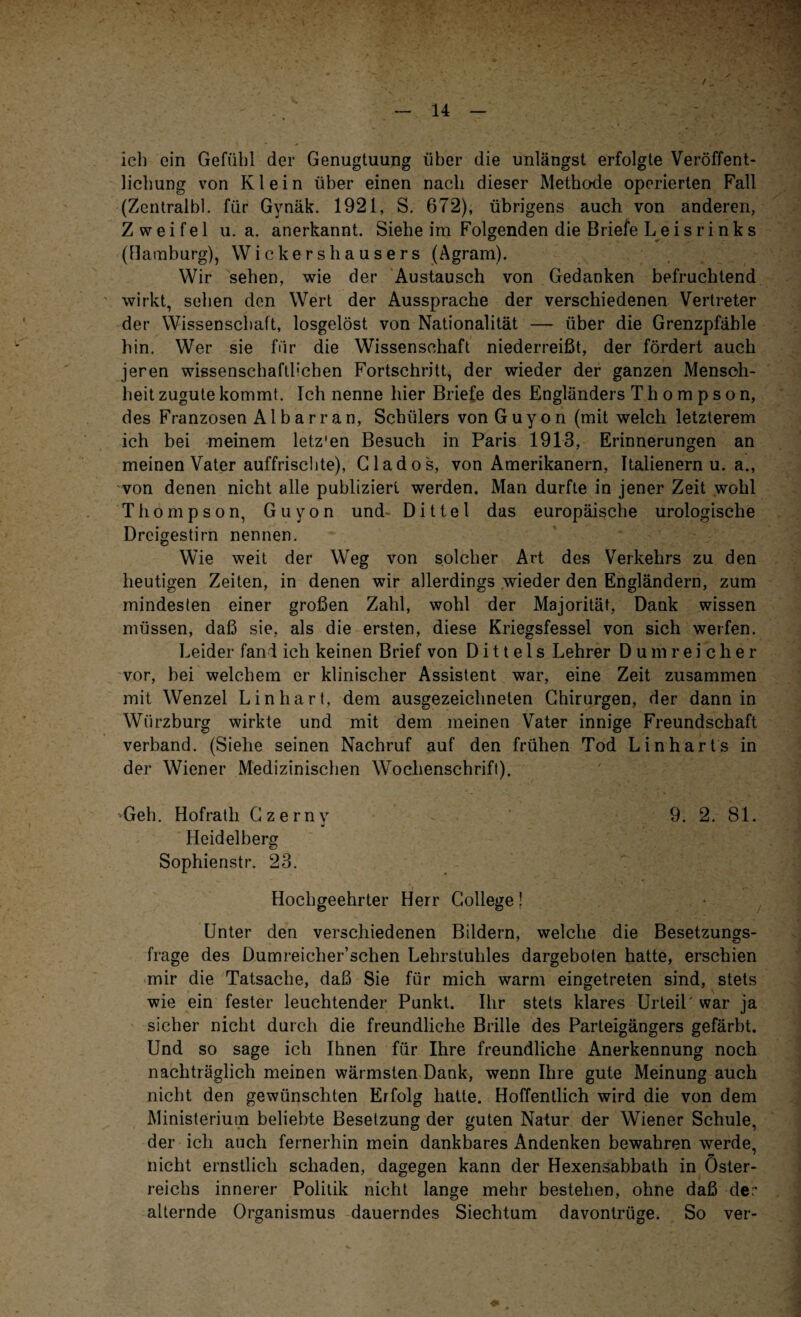 ich ein Gefühl der Genugtuung über die unlängst erfolgte Veröffent¬ lichung von Klein über einen nach dieser Methode operierten Fall (Zentralbl. für Gynäk. 1921, S. 672), übrigens auch von anderen, Zweifel u. a. anerkannt. Siehe im Folgenden die Briefe L e i s r i n k s (Hamburg), Wickershausers (Agram). Wir sehen, wie der Austausch von Gedanken befruchtend wirkt, sehen den Wert der Aussprache der verschiedenen Vertreter der Wissenschaft, losgelöst von Nationalität —- über die Grenzpfähle hin. Wer sie für die Wissenschaft niederreißt, der fördert auch jeren wissenschaftlichen Fortschritt, der wieder der ganzen Mensch¬ heit zugute kommt. Ich nenne hier Briefe des Engländers Thompson, des Franzosen Al bar ran, Schülers von Guyon (mit welch letzterem ich bei meinem letz'en Besuch in Paris 1913, Erinnerungen an meinen Vater auffrischte), Clados, von Amerikanern, Italienern u. a., von denen nicht alle publiziert werden. Man durfte in jener Zeit wohl Thompson, Guyon und- Dittel das europäische urologische Dreigestirn nennen. Wie weit der Weg von solcher Art des Verkehrs zu den heutigen Zeiten, in denen wir allerdings wieder den Engländern, zum mindesten einer großen Zahl, wohl der Majorität, Dank wissen müssen, daß sie, als die ersten, diese Kriegsfessel von sich werfen. Leider fand ich keinen Brief von D i 11 e 1 s Lehrer D u m r e i c h e r vor, bei welchem er klinischer Assistent war, eine Zeit zusammen mit Wenzel Lin hart, dem ausgezeichneten Chirurgen, der dann in Wiirzburg wirkte und mit dem meinen Vater innige Freundschaft verband. (Siehe seinen Nachruf auf den frühen Tod Lin har t s in der Wiener Medizinischen Wochenschrift). Geh. Hofrath Czerny 9. 2. 81. Heidelberg Sophienstr. 23. Hochgeehrter Herr College! Unter den verschiedenen Bildern, welche die Besetzungs¬ frage des Dumreicher’schen Lehrstuhles dargeboten hatte, erschien mir die Tatsache, daß Sie für mich warm eingetreten sind, stets wie ein fester leuchtender Punkt. Ihr stets klares Urteil'war ja sicher nicht durch die freundliche Brille des Parteigängers gefärbt. Und so sage ich Ihnen für Ihre freundliche Anerkennung noch nachträglich meinen wärmsten Dank, wenn Ihre gute Meinung auch nicht den gewünschten Erfolg hatte. Hoffentlich wird die von dem Ministerium beliebte Besetzung der guten Natur der Wiener Schule, der ich auch fernerhin mein dankbares Andenken bewahren werde, nicht ernstlich schaden, dagegen kann der Hexensabbath in Öster¬ reichs innerer Politik nicht lange mehr bestehen, ohne daß der alternde Organismus dauerndes Siechtum davontrüge. So ver-