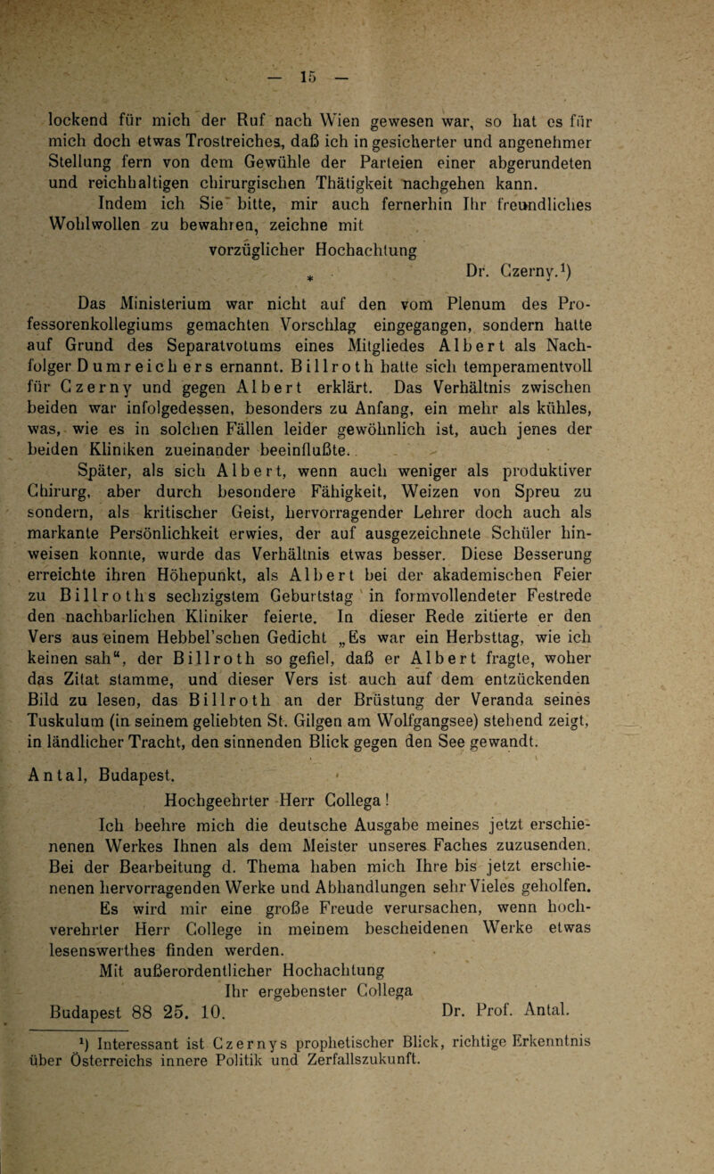 lockend für mich der Ruf nach Wien gewesen war, so hat es für mich doch etwas Trostreiches, daß ich in gesicherter und angenehmer Stellung fern von dem Gewühle der Parteien einer abgerundeten und reichhaltigen chirurgischen Thätigkeit nachgehen kann. Indem ich Sie bitte, mir auch fernerhin Ihr freundliches Wohlwollen zu bewahren, zeichne mit vorzüglicher Hochachtung * Dr. Czerny.1) Das Ministerium war nicht auf den vom Plenum des Pro¬ fessorenkollegiums gemachten Vorschlag eingegangen, sondern hatte auf Grund des Separatvotums eines Mitgliedes Albert als Nach¬ folger Dumreicli ers ernannt. B i 11 r o t h hatte sich temperamentvoll für Czerny und gegen Albert erklärt. Das Verhältnis zwischen beiden war infolgedessen, besonders zu Anfang, ein mehr als kühles, was, wie es in solchen Fällen leider gewöhnlich ist, auch jenes der beiden Kliniken zueinander beeinflußte. Später, als sich Albert, wenn auch weniger als produktiver Chirurg, aber durch besondere Fähigkeit, Weizen von Spreu zu sondern, als kritischer Geist, hervorragender Lehrer doch auch als markante Persönlichkeit erwies, der auf ausgezeichnete Schüler hin- weisen konnte, wurde das Verhältnis etwas besser. Diese Besserung erreichte ihren Höhepunkt, als Albert bei der akademischen Feier zu Billroths sechzigstem Geburtstag in formvollendeter Festrede den nachbarlichen Kliniker feierte. In dieser Rede zitierte er den Vers aus einem Hebbel’schen Gedicht „Es war ein Herbsttag, wie ich keinen sah“, der Billroth so gefiel, daß er Albert fragte, woher das Zitat stamme, und dieser Vers ist auch auf dem entzückenden Bild zu lesen, das Billroth an der Brüstung der Veranda seines Tuskulum (in seinem geliebten St. Gilgen am Wolfgangsee) stehend zeigt, in ländlicher Tracht, den sinnenden Blick gegen den See gewandt. » i Antal, Budapest. Hochgeehrter Herr Collega! Ich beehre mich die deutsche Ausgabe meines jetzt erschie¬ nenen Werkes Ihnen als dem Meister unseres Faches zuzusenden. Bei der Bearbeitung d. Thema haben mich Ihre bis jetzt erschie¬ nenen hervorragenden Werke und Abhandlungen sehr Vieles geholfen. Es wird mir eine große Freude verursachen, wenn hoch¬ verehrter Herr College in meinem bescheidenen Werke etwas lesenswerthes finden werden. Mit außerordentlicher Hochachtung Ihr ergebenster Collega Budapest 88 25. 10. Dr. Prof. Antal. 0 Interessant ist Czernys prophetischer Blick, richtige Erkenntnis über Österreichs innere Politik und Zerfallszukunft.