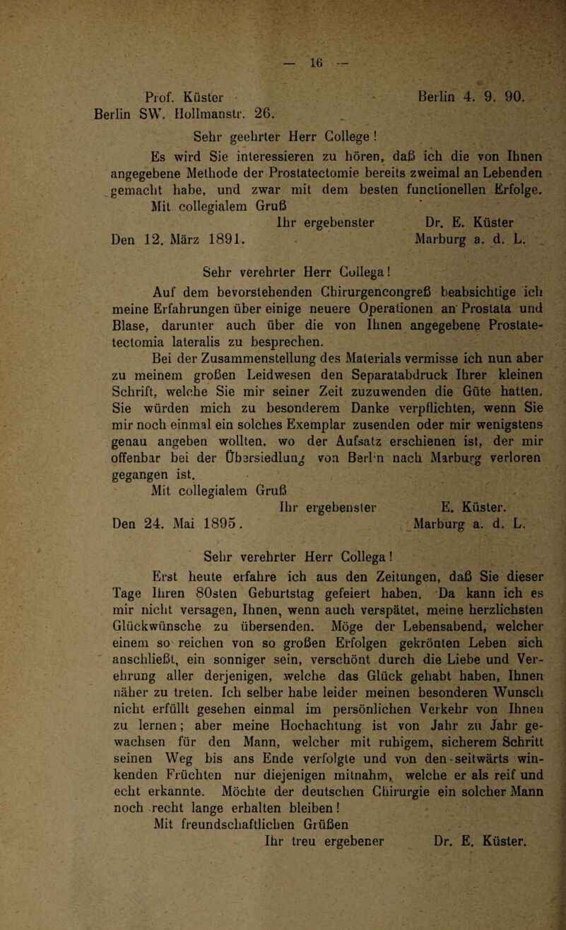 Prof. Küster • Berlin 4. 9. 90. Berlin SW. Hollmanstr. 26. Sehr geehrter Herr College ! Es wird Sie interessieren zu hören, daß ich die von Ihnen angegebene Methode der Prostatectomie bereits zweimal an Lebenden gemacht habe, und zwar mit dem besten functionellen Erfolge. Mit eollegialem Gruß Ihr ergebenster Dr. E. Küster Den 12. März 1891. Marburg a. d. L. _ Sehr verehrter Herr Coilega! Auf dem bevorstehenden Cbirurgencongreß beabsichtige ich meine Erfahrungen über einige neuere Operationen an' Prostata und Blase, darunter auch über die von Ihnen angegebene Prostate- tectomia lateralis zu besprechen. Bei der Zusammenstellung des Materials vermisse ich nun aber zu meinem großen Leidwesen den Separatabdruck Ihrer kleinen Schrift, welche Sie mir seiner Zeit zuzuwenden die Güte hatten. Sie würden mich zu besonderem Danke verpflichten, wenn Sie mir noch einmal ein solches Exemplar zusenden oder mir wenigstens genau angeben wollten, wo der Aufsatz erschienen ist, der mir offenbar bei der Übersiedlung von Berl n nach Marburg verloren O <D gegangen ist. Mit eollegialem Gruß Ihr ergebenster E. Küster. Den 24. Mai 1895. Marburg a. d. L. Sehr verehrter Herr Coilega! Erst heute erfahre ich aus den Zeitungen, daß Sie dieser Tage ihren 80sten Geburtstag gefeiert haben. Da kann ich es mir nicht versagen, Ihnen, wenn auch verspätet, meine herzlichsten Glückwünsche zu übersenden. Möge der Lebensabend, welcher einem so reichen von so großen Erfolgen gekrönten Leben sich anschließt, ein sonniger sein, verschönt durch die Liebe und Ver¬ ehrung aller derjenigen, welche das Glück gehabt haben, Ihnen näher zu treten. Ich selber habe leider meinen besonderen Wunsch nicht erfüllt gesehen einmal im persönlichen Verkehr von Ihnen zu lernen; aber meine Hochachtung ist von Jahr zu Jahr ge¬ wachsen für den Mann, welcher mit ruhigem, sicherem Schritt seinen Weg bis ans Ende verfolgte und von den - seitwärts win¬ kenden Früchten nur diejenigen mitnahm, welche er als reif und echt erkannte. Möchte der deutschen Chirurgie ein solcher Mann noch recht lange erhalten bleiben! Mit freundschaftlichen Grüßen Ihr treu ergebener Dr. E. Küster.