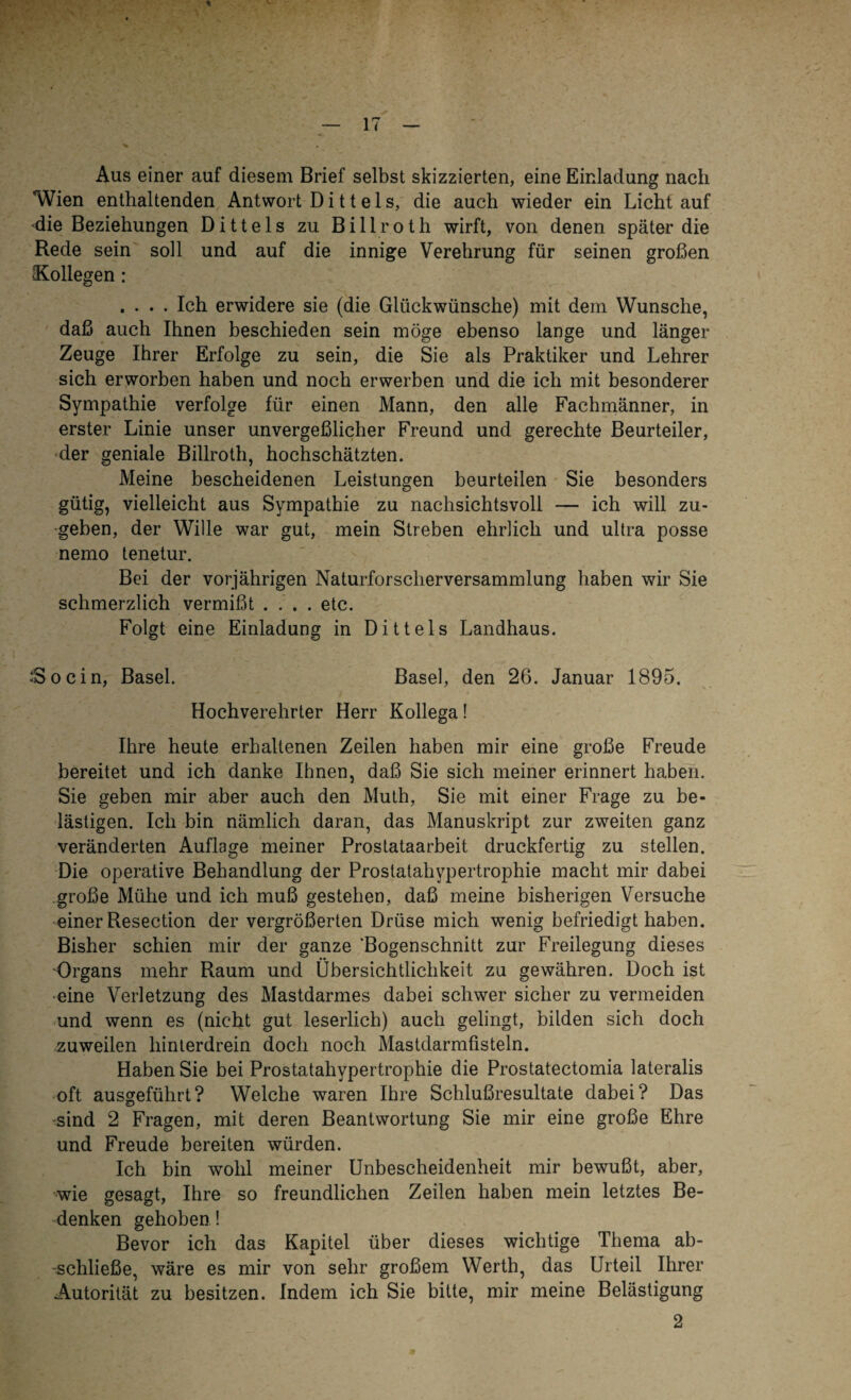 % Aus einer auf diesem Brief selbst skizzierten, eine Einladung nach Wien enthaltenden Antwort Ditteis, die auch wieder ein Licht auf die Beziehungen Dittels zu Billroth wirft, von denen später die Rede sein soll und auf die innige Verehrung für seinen großen ^Kollegen : .... Ich erwidere sie (die Glückwünsche) mit dem Wunsche, daß auch Ihnen beschieden sein möge ebenso lange und länger Zeuge Ihrer Erfolge zu sein, die Sie als Praktiker und Lehrer sich erworben haben und noch erwerben und die ich mit besonderer Sympathie verfolge für einen Mann, den alle Fachmänner, in erster Linie unser unvergeßlicher Freund und gerechte Beurteiler, der geniale Billroth, hochschätzten. Meine bescheidenen Leistungen beurteilen Sie besonders gütig, vielleicht aus Sympathie zu nachsichtsvoll — ich will zu- geben, der Wille war gut, mein Streben ehrlich und ultra posse nemo tenetur. Bei der vorjährigen Naturforscherversammlung haben wir Sie schmerzlich vermißt .... etc. Folgt eine Einladung in Dittels Landhaus. .‘Soein, Basel. Basel, den 26. Januar 1895. Hochverehrter Herr Kollega! Ihre heute erhaltenen Zeilen haben mir eine große Freude bereitet und ich danke Ihnen, daß Sie sich meiner erinnert haben. Sie geben mir aber auch den Muth, Sie mit einer Frage zu be¬ lästigen. Ich bin nämlich daran, das Manuskript zur zweiten ganz veränderten Auflage meiner Prostataarbeit druckfertig zu stellen. Die operative Behandlung der Prostatahypertrophie macht mir dabei große Mühe und ich muß gestehen, daß meine bisherigen Versuche einer Resection der vergrößerten Drüse mich wenig befriedigt haben. Bisher schien mir der ganze 'Bogenschnitt zur Freilegung dieses Organs mehr Raum und Übersichtlichkeit zu gewähren. Doch ist eine Verletzung des Mastdarmes dabei schwer sicher zu vermeiden und wenn es (nicht gut leserlich) auch gelingt, bilden sich doch zuweilen hinterdrein doch noch Mastdarmfisteln. Haben Sie bei Prostatahypertrophie die Prostatectomia lateralis oft ausgeführt? Welche waren Ihre Schlußresultate dabei? Das sind 2 Fragen, mit deren Beantwortung Sie mir eine große Ehre und Freude bereiten würden. Ich bin wohl meiner Unbescheidenheit mir bewußt, aber, wie gesagt, Ihre so freundlichen Zeilen haben mein letztes Be¬ denken gehoben ! Bevor ich das Kapitel über dieses wichtige Thema ab- “schließe, wäre es mir von sehr großem Werth, das Urteil Ihrer Autorität zu besitzen. Indem ich Sie bitte, mir meine Belästigung 2