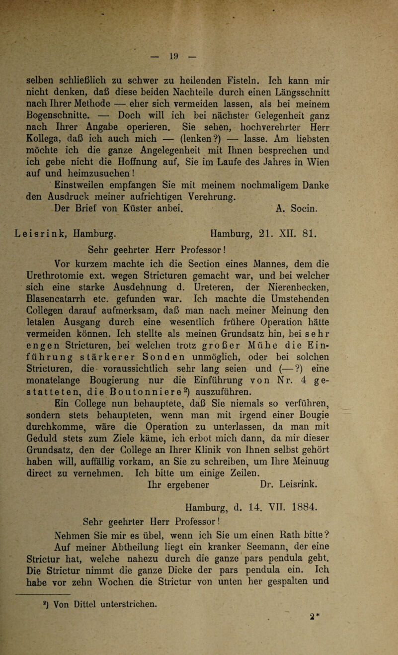 selben schließlich zu schwer zu heilenden Fisteln. Ich kann mir nicht denken, daß diese beiden Nachteile durch einen Längsschnitt nach Ihrer Methode — eher sich vermeiden lassen, als bei meinem Bogenschnitte. — Doch will ich bei nächster Gelegenheit ganz nach Ihrer Angabe operieren. Sie sehen, hochverehrter Herr Kollega, daß ich auch mich — (lenken?) — lasse. Am liebsten möchte ich die ganze Angelegenheit mit Ihnen besprechen und ich gebe nicht die Hoffnung auf, Sie im Laufe des Jahres in Wien auf und heimzusuchen ! Einstweilen empfangen Sie mit meinem nochmaligem Danke den Ausdruck meiner aufrichtigen Verehrung. Der Brief von Küster anbei. A. Socin. Leisrink, Hamburg. Hamburg, 21. XII. 81. Sehr geehrter Herr Professor! Vor kurzem machte ich die Section eines Mannes, dem die Urethrotomie ext. wegen Stricturen gemacht war, und bei welcher sich eine starke Ausdehnung d. Ureteren, der Nierenbecken, Blasencatarrh etc. gefunden war. Ich machte die Umstehenden Gollegen darauf aufmerksam, daß man nach meiner Meinung den letalen Ausgang durch eine wesentlich frühere Operation hätte vermeiden können. Ich stellte als meinen Grundsatz hin, bei sehr engen Stricturen, bei welchen trotz großer Mühe die Ein¬ führung stärkerer Sonden unmöglich, oder bei solchen Stricturen, die voraussichtlich sehr lang seien und (—?) eine monatelange Bougierung nur die Einführung von Nr. 4 ge¬ statteten, die Boutonniere2) auszuführen. Ein College nun behauptete, daß Sie niemals so verführen, sondern stets behaupteten, wenn man mit irgend einer Bougie durchkomme, wäre die Operation zu unterlassen, da man mit Geduld stets zum Ziele käme, ich erbot mich dann, da mir dieser Grundsatz, den der College an Ihrer Klinik von Ihnen selbst gehört haben will, auffällig vorkam, an Sie zu schreiben, um Ihre Meinung direct zu vernehmen. Ich bitte um einige Zeilen. Ihr ergebener Dr. Leisrink. Hamburg, d. 14. VII. 1884. Sehr geehrter Herr Professor! Nehmen Sie mir es übel, wenn ich Sie um einen Rath bitte? Auf meiner Abtheilung liegt ein kranker Seemann, der eine Strictur hat, welche nahezu durch die ganze pars pendula gebt. Die Strictur nimmt die ganze Dicke der pars pendula ein. Ich habe vor zehn Wochen die Strictur von unten her gespalten und 2) Von Dittel unterstrichen. 2*