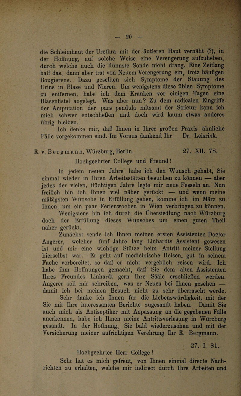 die Schleimhaut der Urethra mit der äußeren Haut vernäht (?), in der Hoffnung, auf solche Weise eine Verengerung aufzuheben, durch welche auch die dünnste Sonde nicht drang. Eine Zeitlang half das, dann aber trat von Neuem Verengerung ein, trotz häufigen Bougierens. Dazu gesellten sich Symptome der Stauung des Urins in Blase und Nieren. Um wenigstens diese üblen Symptome zu entfernen, habe ich dem Kranken vor einigen Tagen eine Blasenfistel angelegt. Was aber nun? Zu dem radicalen Eingriffe der Amputation der pars pendula mitsamt der Strictur kann ich mich schwer entschließen und doch wird kaum etwas anderes übrig bleiben. Ich denke mir, daß Ihnen in Ihrer großen Praxis ähnliche Fälle vorgekommen sind. Im Voraus dankend Ihr Dr. Leisrink. E. v. Bergmann, Würzburg, Berlin. 27. XII. 78. Hochgeehrter College und Freund! In jedem neuen Jahre habe ich den Wunsch gehabt, Sie einmal wieder in Ihren Arbeitsstätten besuchen zu können — aber jedes der vielen, flüchtigen Jahre legte mir neue Fesseln an. Nun freilich bin ich Ihnen viel näher gerückt — und wenn meine mäßigsten Wünsche in Erfüllung gehen, komme ich im März zu Ihnen, um ein paar Ferienwochen in Wien verbringen zu können. Wenigstens bin ich durch die Übersiedlung nach Würzburg doch der Erfüllung dieses Wunsches um einen guten Theil näher gerückt. Zunächst sende ich Ihnen meinen ersten Assistenten Doctor Angerer, welcher fünf Jahre lang Linhardts Assistent gewesen ist und mir eine wichtige Stütze beim Antritt meiner Stellung hierselbst war. Er geht auf medicinische Reisen, gut in seinem Fache vorbereitet, so daß er nicht vergeblich reisen wird. Ich habe ihm Hoffnungen gemacht, daß Sie dem alten Assistenten Ihres Freundes Linhardt gern Ihre Sääle erschließen werden. Angerer soll mir schreiben, was er Neues bei Ihnen gesehen — damit ich bei meinen Besuch nicht zu sehr überrascht werde. Sehr danke ich Ihnen für die Liebenswürdigkeit, mit der Sie mir Ihre interessanten Berichte zugesandt haben. Damit Sie auch mich als Antiseptiker mit Anpassung an die gegebenen Fälle anerkennen, habe ich Ihnen meine Antrittsvorlesung in Würzburg gesandt. In der Hoffnung, Sie bald wiederzuschen und mit der Versicherung meiner aufrichtigen Verehrung Ihr E. Bergmann. 27. I. 81. Hochgeehrter Herr College ! Sehr hat es mich gefreut, von Ihnen einmal directe Nach¬ richten zu erhalten, welche mir indirect durch Ihre Arbeiten und