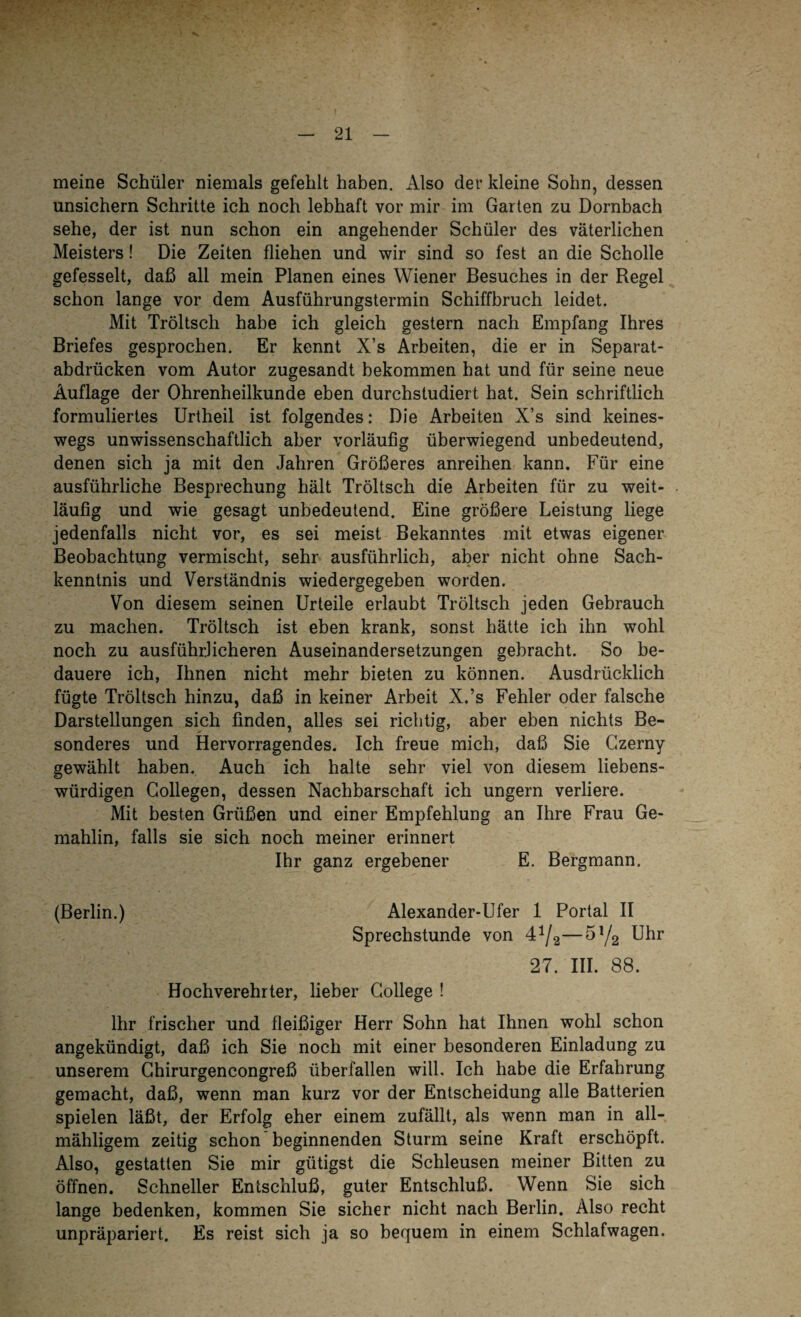 meine Schüler niemals gefehlt haben. Also der kleine Sohn, dessen unsichern Schritte ich noch lebhaft vor mir im Garten zu Dornbach sehe, der ist nun schon ein angehender Schüler des väterlichen Meisters! Die Zeiten fliehen und wir sind so fest an die Scholle gefesselt, daß all mein Planen eines Wiener Besuches in der Regel schon lange vor dem Ausführungstermin Schiffbruch leidet. Mit Tröltsch habe ich gleich gestern nach Empfang Ihres Briefes gesprochen. Er kennt X’s Arbeiten, die er in Separat¬ abdrücken vom Autor zugesandt bekommen hat und für seine neue Auflage der Ohrenheilkunde eben durchstudiert hat. Sein schriftlich formuliertes Urtheil ist folgendes: Die Arbeiten X’s sind keines¬ wegs unwissenschaftlich aber vorläufig überwiegend unbedeutend, denen sich ja mit den Jahren Größeres anreihen kann. Für eine ausführliche Besprechung hält Tröltsch die Arbeiten für zu weit¬ läufig und wie gesagt unbedeutend. Eine größere Leistung liege jedenfalls nicht vor, es sei meist Bekanntes mit etwas eigener Beobachtung vermischt, sehr ausführlich, aber nicht ohne Sach¬ kenntnis und Verständnis wiedergegeben worden. Von diesem seinen Urteile erlaubt Tröltsch jeden Gebrauch zu machen. Tröltsch ist eben krank, sonst hätte ich ihn wohl noch zu ausführlicheren Auseinandersetzungen gebracht. So be¬ dauere ich, Ihnen nicht mehr bieten zu können. Ausdrücklich fügte Tröltsch hinzu, daß in keiner Arbeit X.’s Fehler oder falsche Darstellungen sich finden, alles sei richtig, aber eben nichts Be¬ sonderes und Hervorragendes. Ich freue mich, daß Sie Czerny gewählt haben. Auch ich halte sehr viel von diesem liebens¬ würdigen Collegen, dessen Nachbarschaft ich ungern verliere. Mit besten Grüßen und einer Empfehlung an Ihre Frau Ge¬ mahlin, falls sie sich noch meiner erinnert Ihr ganz ergebener E. Bergmann. (Berlin.) Alexander-Ufer 1 Portal II Sprechstunde von —5!/2 Uhr 27. III. 88. Hochverehrter, lieber College ! Ihr frischer und fleißiger Herr Sohn hat Ihnen wohl schon angekündigt, daß ich Sie noch mit einer besonderen Einladung zu unserem Chirurgencongreß überfallen will. Ich habe die Erfahrung gemacht, daß, wenn man kurz vor der Entscheidung alle Batterien spielen läßt, der Erfolg eher einem zufällt, als wenn man in all- mähligem zeitig schon beginnenden Sturm seine Kraft erschöpft. Also, gestatten Sie mir gütigst die Schleusen meiner Bitten zu öffnen. Schneller Entschluß, guter Entschluß. Wenn Sie sich lange bedenken, kommen Sie sicher nicht nach Berlin. Also recht unpräpariert. Es reist sich ja so bequem in einem Schlafwagen.