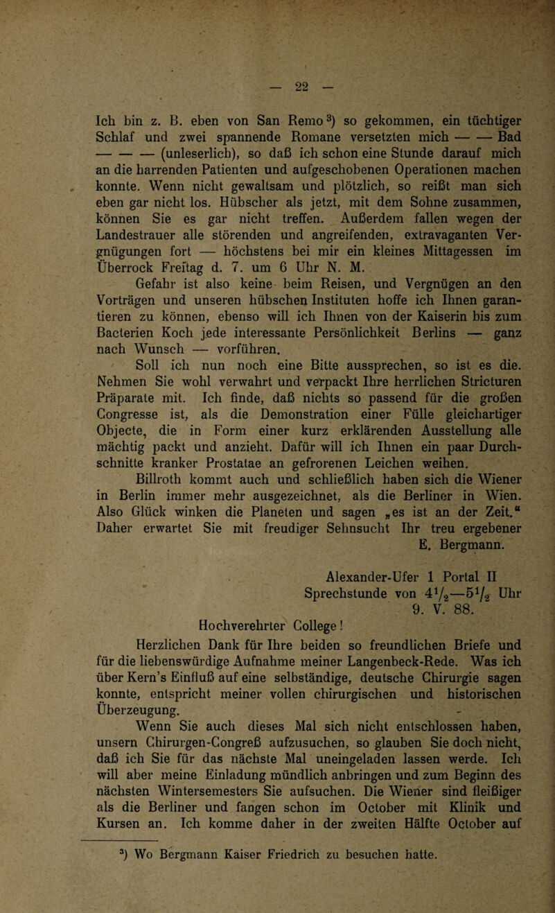 Ich bin z. B. eben von San Remo3) so gekommen, ein tüchtiger Schlaf und zwei spannende Romane versetzten mich-Bad -(unleserlich), so daß ich schon eine Stunde darauf mich an die harrenden Patienten und aufgeschobenen Operationen machen konnte. Wenn nicht gewaltsam und plötzlich, so reißt man sich eben gar nicht los. Hübscher als jetzt, mit dem Sohne zusammen, können Sie es gar nicht treffen. Außerdem fallen wegen der Landestrauer alle störenden und angreifenden, extravaganten Ver¬ gnügungen fort — höchstens bei mir ein kleines Mittagessen im Überrock Freitag d. 7. um 6 Uhr N. M. Gefahr ist also keine beim Reisen, und Vergnügen an den Vorträgen und unseren hübschen Instituten hoffe ich Ihnen garan¬ tieren zu können, ebenso will ich Ihnen von der Kaiserin bis zum Bacterien Koch jede interessante Persönlichkeit Berlins — ganz nach Wunsch — vorführen. Soll ich nun noch eine Bitte aussprechen, so ist es die. Nehmen Sie wohl verwahrt und verpackt Ihre herrlichen Stricturen Präparate mit. Ich finde, daß nichts so passend für die großen Congresse ist, als die Demonstration einer Fülle gleichartiger Objecte, die in Form einer kurz erklärenden Ausstellung alle mächtig packt und anzieht. Dafür will ich Ihnen ein paar Durch¬ schnitte kranker Prostatae an gefrorenen Leichen weihen. Billroth kommt auch und schließlich haben sich die Wiener in Berlin immer mehr ausgezeichnet, als die Berliner in Wien. Also Glück winken die Planeten und sagen „es ist an der Zeit.“ Daher erwartet Sie mit freudiger Sehnsucht Ihr treu ergebener E. Bergmann. Alexander-Ufer 1 Portal II Sprechstunde von 41/2—S1/^ Uhr 9. V. 88. Hochverehrter College! Herzlichen Dank für Ihre beiden so freundlichen Briefe und für die liebenswürdige Aufnahme meiner Langenbeck-Rede. Was ich über Kern’s Einfluß auf eine selbständige, deutsche Chirurgie sagen konnte, entspricht meiner vollen chirurgischen und historischen Überzeugung. Wenn Sie auch dieses Mal sich nicht entschlossen haben, unsern Chirurgen-Congreß aufzusuchen, so glauben Sie doch nicht, daß ich Sie für das nächste Mal uneingeladen lassen werde. Ich will aber meine Einladung mündlich anbringen und zum Beginn des nächsten Wintersemesters Sie aufsuchen. Die Wiener sind fleißiger als die Berliner und fangen schon im October mit Klinik und Kursen an. Ich komme daher in der zweiten Hälfte October auf 3) Wo Bergmann Kaiser Friedrich zu besuchen hatte.