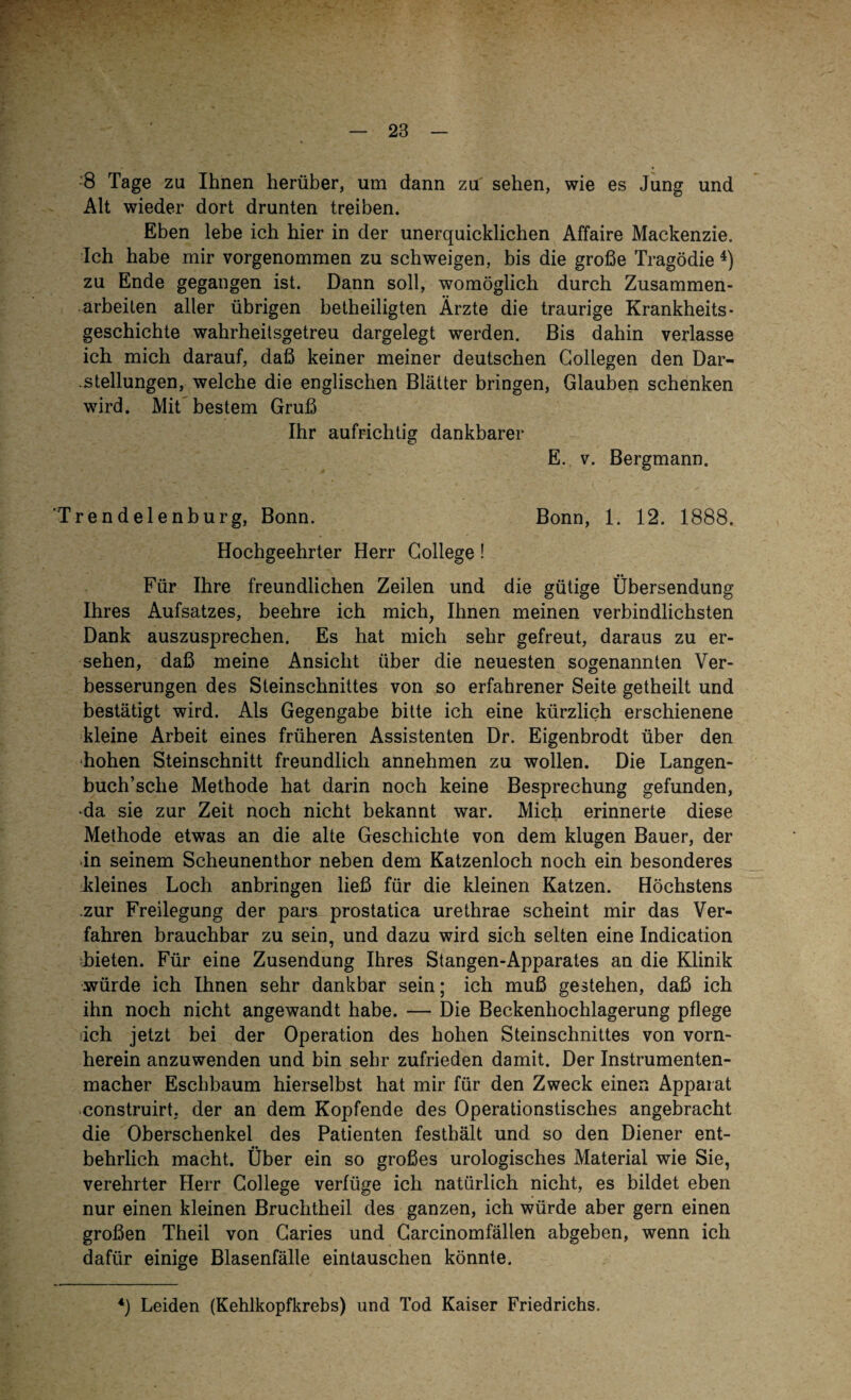 8 Tage zu Ihnen herüber, um dann za' sehen, wie es Jung und Alt wieder dort drunten treiben. Eben lebe ich hier in der unerquicklichen Affaire Mackenzie. Ich habe mir vorgenommen zu schweigen, bis die große Tragödie 4) zu Ende gegangen ist. Dann soll, womöglich durch Zusammen¬ arbeiten aller übrigen betheiligten Ärzte die traurige Krankheits- geschichte wahrheitsgetreu dargelegt werden. Bis dahin verlasse ich mich darauf, daß keiner meiner deutschen Gollegen den Dar¬ stellungen, welche die englischen Blätter bringen, Glauben schenken wird. Mit bestem Gruß Ihr aufrichtig dankbarer E. v. Bergmann. 'Trendelenburg, Bonn. Bonn, 1. 12. 1888. Hochgeehrter Herr College! Für Ihre freundlichen Zeilen und die gütige Übersendung Ihres Aufsatzes, beehre ich mich, Ihnen meinen verbindlichsten Dank auszusprechen. Es hat mich sehr gefreut, daraus zu er¬ sehen, daß meine Ansicht über die neuesten sogenannten Ver¬ besserungen des Steinschnittes von so erfahrener Seite getheilt und bestätigt wird. Als Gegengabe bitte ich eine kürzlich erschienene kleine Arbeit eines früheren Assistenten Dr. Eigenbrodt über den hohen Steinschnitt freundlich annehmen zu wollen. Die Langen- buch’sche Methode hat darin noch keine Besprechung gefunden, •da sie zur Zeit noch nicht bekannt war. Mich erinnerte diese Methode etwas an die alte Geschichte von dem klugen Bauer, der in seinem Scheunenthor neben dem Katzenloch noch ein besonderes kleines Loch anbringen ließ für die kleinen Katzen. Höchstens zur Freilegung der pars prostatica urethrae scheint mir das Ver¬ fahren brauchbar zu sein, und dazu wird sich selten eine Indication Lieten. Für eine Zusendung Ihres Stangen-Apparates an die Klinik würde ich Ihnen sehr dankbar sein; ich muß gestehen, daß ich ihn noch nicht angewandt habe. — Die Beckenhochlagerung pflege iich jetzt bei der Operation des hohen Steinschnittes von vorn¬ herein anzuwenden und bin sehr zufrieden damit. Der Instrumenten¬ macher Eschbaum hierselbst hat mir für den Zweck einen Apparat construirt. der an dem Kopfende des Operationstisches angebracht die Oberschenkel des Patienten festhält und so den Diener ent¬ behrlich macht. Über ein so großes urologisches Material wie Sie, verehrter Herr College verfüge ich natürlich nicht, es bildet eben nur einen kleinen Bruchtheil des ganzen, ich würde aber gern einen großen Theil von Caries und Carcinomfällen abgeben, wenn ich dafür einige Blasenfälle eintauschen könnte. 4) Leiden (Kehlkopfkrebs) und Tod Kaiser Friedrichs.