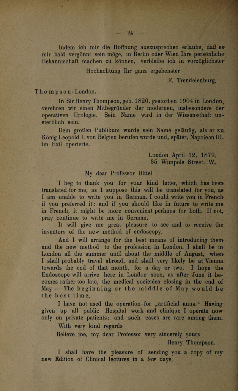 r Indem ich mir die Hoffnung auszusprechen erlaube, daß es- mir bald vergönnt sein möge, in Berlin oder Wien Ihre persönliche* Bekanntschaft machen zu können, verbleibe ich in vorzüglichster Hochachtung Ihr ganz ergebenster F. Trendelenburg. Thompson - London. In Sir Henry Thompson, geb. 1820, gestorben 1904 in London, verehren wir einen Mitbegründer der modernen, insbesondere der operativen Urologie. Sein Name wird in der Wissenschaft un¬ sterblich sein. Dem großen Publikum wurde sein Name geläufig, als er zu- König Leopold I. von Belgien berufen wurde und, später, Napoleon IIL im Exil operierte. London April 12, 1879. 35 Wimpole Street. W.. My dear Professor Dittel I beg to thank you for your kind letter, which has been- translated for me, as I suppose this will be translated for you, as I am unable to write you in German. I could write you in French if you preferred it: and if you should like in future to write me in Frencb, it might be more convenient perhaps for both. If not, prav continue to write me in German. It will give me great pleasure to see and to receive the inventors of the new method of endoscopy. And I will arrange for the best means of introducing them and the new method to the profession in London. I sliall be in London all the summer until about the middle of August, when< I shall probably travel abroad, and shall very likely be at Vienna towards the end of that month, for a day or two. I hope the Endoscope will arrive here in London soon, as after June it be- comes rather too late, the medical societees closing in the end of May — The beginning or the middle of May would be the best time. I have not used the Operation for „artificial anus.“ Having given up all public Hospital work and clinique I operate now only on private patients: and such cases are rare among them. With very kind regards Believe me, my dear Professor very sincerely yours Henry Thompson. I shall have the pleasure of sending you a copy of m^r new Edition of Glinical lectures in a few days.