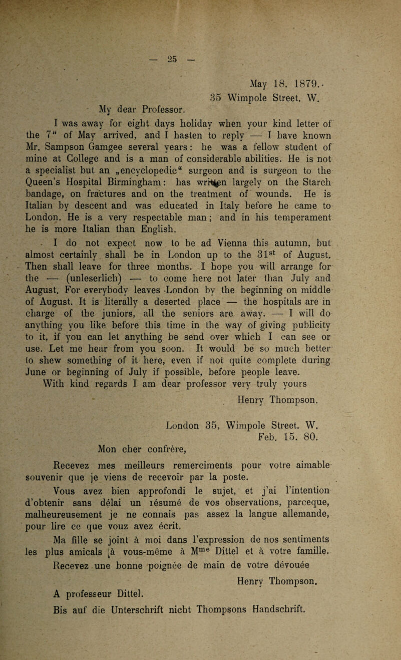 . — 25 - May 18. 1879.. 35 Wimpole Street. W. My dear Professor. I was away for eight days holiday when your kind letter of the 7U of May arrived, and I hasten to reply — I have known Mr. Sampson Gamgee several years: he was a fellow Student of mine at College and is a man of considerable abilities. He is not a specialist but an „encyclopedic“ surgeon and is surgeon to the Queen’s Hospital Birmingham: has writj^n largely on the Starch bandage, on fractures and on the treatment of wounds. He is Italian by descent and was educated in Italy before he came to London. He is a very respectable man; and in his temperament he is more Italian than English. - I do not expect now to be ad Vienna this autumn, but almost certainly. shall be in London up to the 31st of August. - Then shall leave for three months. I hope you will arrange for the — (unleserlich) — to come here not later than July and August. For everybody leaves -London by the beginning on middle of August. It is literally a deserted place — the hospitals are in Charge of the juniors, all the seniors are away. — I will do anything you like before this time in the way of giving publicity to it, if you can let anything be send over which I can see or use. Let me hear from you soon. It would be so much better to shew something of it here, even if not quite complete during June or beginning of July if possible, before people leave. With kind regards I am dear professor very truly yours Henry Thompson. London 35, Wimpole Street. W. Feb. 15. 80. Mon eher confrere, Recevez mes meilleurs remerciments pour votre aimable Souvenir que je viens de recevoir par la poste. Vous avez bien approfondi le sujet, et j’ai l’intention d’obtenir sans delai un xesume de vos observations, parceque, malheureusement je ne connais pas assez la langue allemande, pour lire ce que vouz avez ecrit. Ma fille se joint ä moi dans l’expression de nos sentiments les plus amicals Ja vous-meme ä Mme Dittel et ä votre famille. Recevez une bonne poignee de main de votre devouee Henry Thompson. A professeur Dittel. Bis auf die Unterschrift nicht Thompsons Handschrift.