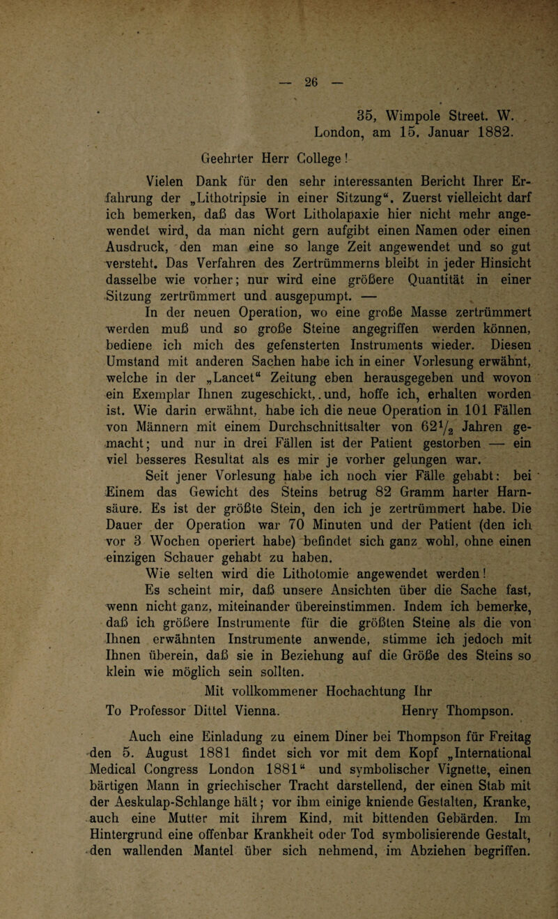 35, Wimpole Street. W. London, am 15. Januar 1882. Geehrter Herr College! Vielen Dank für den sehr interessanten Bericht Ihrer Er¬ fahrung der „Lithotripsie in einer Sitzung“. Zuerst vielleicht darf ich bemerken, daß das Wort Litholapaxie hier nicht mehr ange¬ wendet wird, da man nicht gern aufgibt einen Namen oder einen Ausdruck, den man eine so lange Zeit angewendet und so gut versteht. Das Verfahren des Zertrümmerns bleibt in jeder Hinsicht dasselbe wie vorher; nur wird eine größere Quantität in einer Sitzung zertrümmert und ausgepumpt. — In der neuen Operation, wo eine große Masse zertrümmert werden muß und so große Steine angegriffen werden können, bediene ich mich des gefensterten Instruments wieder. Diesen Umstand mit anderen Sachen habe ich in einer Vorlesung erwähnt, welche in der „Lancet“ Zeitung eben herausgegeben und wovon ein Exemplar Ihnen zugeschickt,. und, hoffe ich, erhalten worden ist. Wie darin erwähnt, habe ich die neue Operation in 101 Fällen von Männern mit einem Durchschnittsalter von 621/2 Jahren ge¬ macht; und nur in drei Fällen ist der Patient gestorben — ein viel besseres Resultat als es mir je vorher gelungen war. Seit jener Vorlesung habe ich noch vier Fälle gehabt: bei Einem das Gewicht des Steins betrug 82 Gramm harter Harn¬ säure. Es ist der größte Stein, den ich je zertrümmert habe. Die Dauer der Operation war 70 Minuten und der Patient (den ich vor 3 Wochen operiert habe) befindet sich ganz wohl, ohne einen einzigen Schauer gehabt zu haben. Wie selten wird die Lithotomie angewendet werden! Es scheint mir, daß unsere Ansichten über die Sache fast, wenn nicht ganz, miteinander übereinstimmen. Indem ich bemerke, daß ich größere Instrumente für die größten Steine als die von Ihnen erwähnten Instrumente anwende, stimme ich jedoch mit Ihnen überein, daß sie in Beziehung auf die Größe des Steins so klein wie möglich sein sollten. Mit vollkommener Hochachtung Ihr To Professor Dittel Vienna. Henry Thompson. Auch eine Einladung zu einem Diner bei Thompson für Freitag den 5. August 1881 findet sich vor mit dem Kopf „International Medical Congress London 1881“ und symbolischer Vignette, einen bärtigen Mann in griechischer Tracht darstellend, der einen Stab mit der Aeskulap-Schlange hält; vor ihm einige kniende Gestalten, Kranke, auch eine Mutter mit ihrem Kind, mit bittenden Gebärden. Im Hintergrund eine offenbar Krankheit oder Tod symbolisierende Gestalt, den wallenden Mantel über sich nehmend, im Abziehen begriffen.
