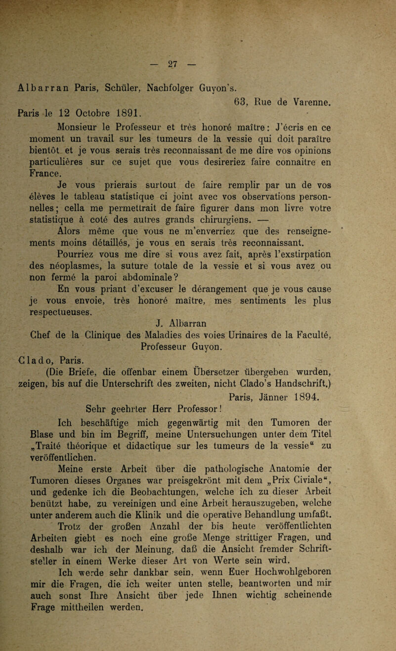 Albarran Paris, Schüler, Nachfolger Guyon’s. 63, Rue de Varenne. Paris le 12 Octobre 1891. Monsieur le Professeur et tres honore maitre: J’ecris en ce moment un travail sur les tumeurs de la vessie qui doit paraitre bientöt et je vous serais tres reconnaissant de me dire vos opinions particulieres sur ce sujet que vous desireriez faire connaitre en France. Je vous prierais surtout de faire remplir par un de vos eleves le tableau statistique ci joint avec vos observations person¬ nelies ; cella me permettrait de faire figurer dans mon livre votre statistique ä cote des autres grands chirurgiens. — Alors meme que vous ne m’enverriez que des renseigne- ments moins detailles, je vous en serais tres reconnaissant. Pourriez vous me dire si vous avez fait, apres l’exstirpation des neoplasmes, la suture totale de la vessie et si vous avez ou non ferme la paroi abdominale? En vous priant d’excuser le derangement que je vous cause je vous envoie, tres honore maitre, mes sentiments les plus respectueuses. J. Albarran Chef de la Glinique des Maladies des voies Urinaires de la Faculte, Professeur Guyon. Clado, Paris. (Die Briefe, die offenbar einem Übersetzer übergeben wurden, zeigen, bis auf die Unterschrift des zweiten, nicht Glado’s Handschrift.) Paris, Jänner 1894. Sehr geehrter Herr Professor! Ich beschäftige mich gegenwärtig mit den Tumoren der Blase und bin im Begriff, meine Untersuchungen unter dem Titel „Traite theorique et didactique sur les tumeurs de la vessie“ zu veröffentlichen. Meine erste Arbeit über die pathologische Anatomie der Tumoren dieses Organes war preisgekrönt mit dem „Prix Civiale“, und gedenke ich die Beobachtungen, welche ich zu dieser Arbeit benützt habe, zu vereinigen und eine Arbeit herauszugeben, welche unter anderem auch die Klinik und die operative Behandlung umfaßt. Trotz der großen Anzahl der bis heute veröffentlichten Arbeiten giebt es noch eine große Menge strittiger Fragen, und deshalb war ich der Meinung, daß die Ansicht fremder Schrift¬ steller in einem Werke dieser Art von Werte sein wird. Ich werde sehr dankbar sein, wenn Euer Hoch wohlgeboren mir die Fragen, die ich weiter unten stelle, beantworten und mir auch sonst Ihre Ansicht über jede Ihnen wichtig scheinende Frage mittheilen werden.