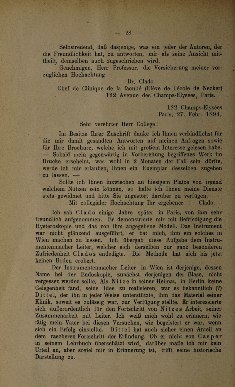 Selbstredend, daß dasjenige, was ein jeder der Autoren, der die Freundlichkeit hat, zu antworten, mir als seine Ansicht mit¬ theilt, demselben auch zugeschrieben wird. Genehmigen, Herr Professor, die Versicherung meiner vor¬ züglichen Hochachtung Dr. Glado Chef de Clinique de la faculte (Eleve de l’ecole de Necker) 122 Avenue des Champs-Elysees, Paris. 122 Champs-Elysees Paris, 27. Febr. 1894„ Sehr verehrter Herr College! Im Besitze Ihrer Zuschrift danke ich Ihnen verbindlichst für die mir damit gesandten Antworten auf meinen Anfragen sowie für Ihre Brochure, welche ich mit großem Interesse gelesen habe. — Sobald mein gegenwärtig in Vorbereitung begriffenes Werk im Drucke erscheint, was wohl in 2 Monaten der Fall sein dürfte, werde ich mir erlauben, Ihnen ein Exemplar desselben zugehen zu lassen. — Sollte ich Ihnen inzwischen an hiesigem Platze von irgend welchem Nutzen sein können, so halte ich Ihnen meine Dienste stets gewidmet und bitte Sie ungestört darüber zu verfügen. Mit collegialer Hochachtung Ihr ergebener Clado. Ich sah Clado einige Jahre später in Paris, von ihm sehr freundlich aufgenommen. Er demonstrierte mir mit Befriedigung die Hysteroskopie und das von ihm angegebene Modell. Das Instrument war nicht glänzend ausgeführt,' er bat mich, ihm ein solches in Wien machen zu lassen. Ich übergab diese Aufgabe dem Instru¬ mentenmacher Leiter, welcher sich derselben zur ganz besonderen Zufriedenheit Clados entledigte. Die Methode hat sich bis jetzt keinen Boden erobert. Der Instrumentenmacher Leiter in Wien ist derjenige, dessen Name bei der Endoskopie, zunächst derjenigen der Blase, nicht vergessen werden sollte. Als N i t z e in seiner Heimat, in Berlin keine Gelegenheit fand, seine Idee zu realisieren, war es bekanntlich (?) Dittel, der ihn in jeder Weise unterstützte, ihm das Materialseiner Klinik, soweit es zulässig war, zur Verfügung stellte. Er interessierte sich außerordentlich für den Fortschritt von Nitzes Arbeit, seiner Zusammenarbeit mit Leiter. Ich weiß mich wohl zu erinnern, wie tätig mein Vater bei diesen Versuchen, wie begeistert er war, wenn sich ein Erfolg einstellte. Dittel hat auch sicher einen Anteil an dem rascheren Fortschritt der Erfindung. Ob er nicht von Casper in seinem Lehrbuch überschätzt wird, darüber maße ich mir kein Urteil an, aber soviel mir in Erinnerung ist, trifft seine historische Darstellung zu.