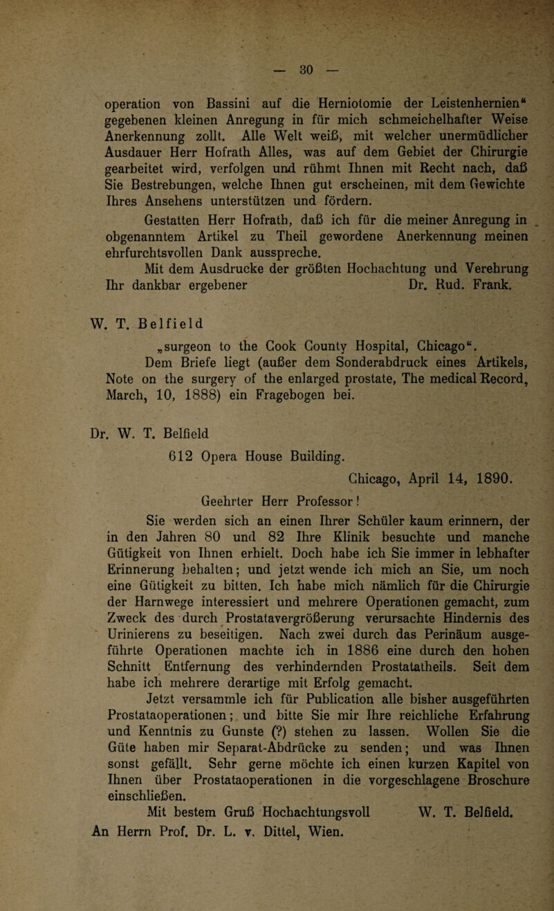 Operation von Bassini auf die Herniolomie der Leistenhernien“ gegebenen kleinen Anregung in für mich schmeichelhafter Weise Anerkennung zollt. Alle Welt weiß, mit welcher unermüdlicher Ausdauer Herr Hofrath Alles, was auf dem Gebiet der Chirurgie gearbeitet wird, verfolgen und rühmt Ihnen mit Recht nach, daß Sie Bestrebungen, welche Ihnen gut erscheinen, mit dem Gewichte Ihres Ansehens unterstützen und fördern. Gestatten Herr Hofrath, daß ich für die meiner Anregung in obgenanntem Artikel zu Theil gewordene Anerkennung meinen ehrfurchtsvollen Dank ausspreche. Mit dem Ausdrucke der größten Hochachtung und Verehrung Ihr dankbar ergebener Dr. Rud. Frank. W. T. Belfield „surgeon to the Cook County Hospital, Chicago“. Dem Briefe liegt (außer dem Sonderabdruck eines Artikels, Note on the surgery of the enlarged prostate, The medical Record, March, 10, 1888) ein Fragebogen bei. Dr. W. T. Belfield i 612 Opera House Building. Chicago, April 14, 1890. Geehrter Herr Professor! Sie werden sich an einen Ihrer Schüler kaum erinnern, der in den Jahren 80 und 82 Ihre Klinik besuchte und manche Gütigkeit von Ihnen erhielt. Doch habe ich Sie immer in lebhafter Erinnerung behalten; und jetzt wende ich mich an Sie, um noch eine Gütigkeit zu bitten. Ich habe mich nämlich für die Chirurgie der Harnwege interessiert und mehrere Operationen gemacht, zum Zweck des durch Prostatavergrößerung verursachte Hindernis des Urinierens zu beseitigen. Nach zwei durch das Perinäum ausge¬ führte Operationen machte ich in 1886 eine durch den hohen Schnitt Entfernung des verhindernden Prostatatheils. Seit dem habe ich mehrere derartige mit Erfolg gemacht. Jetzt versammle ich für Publication alle bisher ausgeführten Prostataoperationen; und bitte Sie mir Ihre reichliche Erfahrung und Kenntnis zu Gunste (?) stehen zu lassen. Wollen Sie die Güte haben mir Separat-Abdriicke zu senden; und was Ihnen sonst gefällt. Sehr gerne möchte ich einen kurzen Kapitel von Ihnen über Prostataoperationen in die vorgeschlagene Broschüre einschließen. Mit bestem Gruß Hochachtungsvoll W. T. Belfield. An Herrn Prof. Dr. L. v. Dittel, Wien.