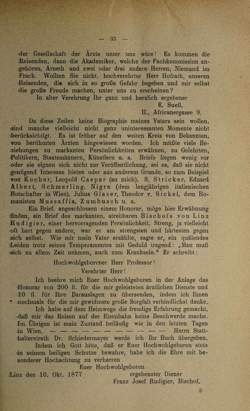 ■der Gesellschaft der Ärzte unter uns wäre! Es kommen die -Reisenden, dann die Akademiker, welche der Fachkommission an¬ geboren, Arneth und zwei oder drei andere Herren, Niemand im Frack. Wollten Sie nicht, hochverehrter Herr Hofrath, unseren Reisenden, die sich in so große Gefahr begeben und mir selbst die große Freude machen, unter uns zu erscheinen? In alter Verehrung Ihr ganz und herzlich ergebener E. Sueß, II., Africanergasse 9. Da diese Zeilen keine Biographie meines Vaters sein wollen, ^sind manche vielleicht nicht ganz uninteressanten Momente nicht ■berücksichtigt. Es ist früher auf den weiten Kreis von Bekannten, •von berühmten Ärzten hingewiesen worden. Ich müßte viele Be¬ ziehungen zu markanten Persönlichkeiten erwähnen, zu Gelehrten, Politikern, Staatsmännern, Künstlern u. a. Briefe liegen wenig vor •oder sie eignen sich nicht zur Veröffentlichung, sei es, daß sie nicht .genügend Interesse bieten oder aus anderem Grunde, so zum Beispiel von Kocher, Leopold Caspar (an mich), S. Stricker, Eduard Albert, Schmerling, Nigra (dem langjährigen italienischen Botschafter in Wien), Julius Glaser, Theodor v. Sickel, dem Ro¬ manisten Mussaffia, Zumbusch u. a. Ein Brief, angeschlossen einem Honorar, möge hier Erwähnung ^finden, ein Brief des markanten, streitbaren Bischofs von Linz Ru di gier, einer hervorragenden Persönlichkeit. Streng, ja vielleicht oft hart gegen andere, war er am strengsten und härtesten gegen sich selbst. Wie mir mein Vater erzählte, sagte er, ein quälendes Leiden trotz seines Temperamentes mit Geduld tragend: „Man muß •sich zu allem Zeit nehmen, auch zum Kranksein.“ Er schreibt: Hochwohlgeborener Herr Professor! Verehrter Herr! Ich beehre mich Euer Hochwohlgeboren in der Anlage das Honorar von 200 fl. für die mir geleisteten ärztlichen Dienste und •10 fl. für Ihre Barauslagen zu übersenden, indem ich Ihnen * nochmals für die mir gewidmete große Sorgfalt verbindlichst danke. Ich habe auf dem Heimwege die freudige Erfahrung gemacht, daß mir das Reisen auf der Eisenbahn keine Beschwerde mache. Im Übrigen ist mein Zustand beiläufig wie in den letzten Tagen in Wien. — — — — — — — — — — — Herrn Statt¬ haltereirath Dr. Schiedermayer werde ich Ihr Buch übergeben. Indem ich Gott bitte, daß er Euer Hochwohlgeboren stets in seinem heiligen Schutze bewahre, habe ich die Ehre mit be¬ sonderer Hochachtung zu verharren Euer Hochwohlgeboren Linz den -10. Okt. 1877 ergebenster Diener Franz Josef Rudigier, Bischof. 3