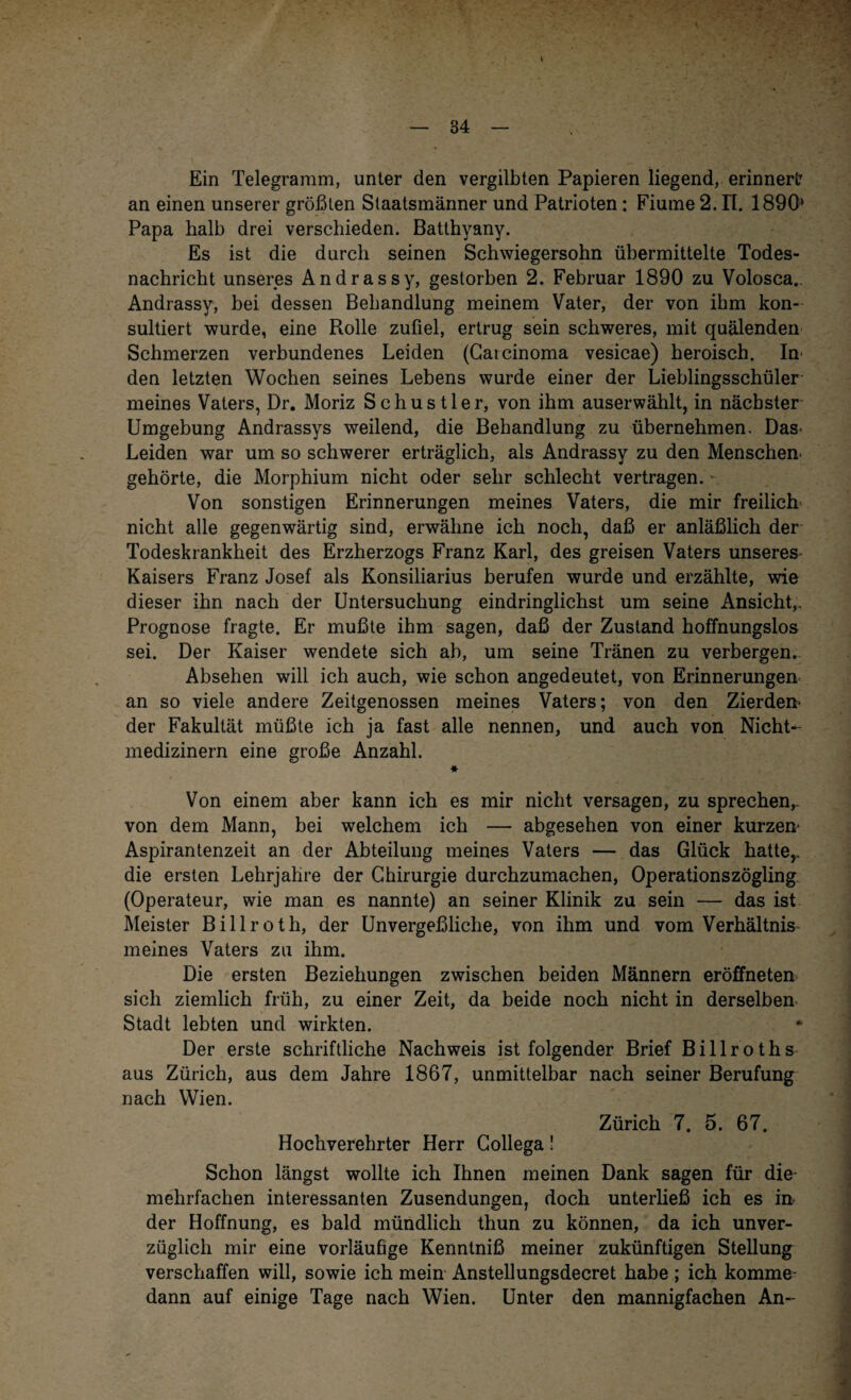 Ein Telegramm, unter den vergilbten Papieren liegend, erinnert an einen unserer größten Staatsmänner und Patrioten: Fiume 2. IT. 1890* Papa halb drei verschieden. Batthyany. Es ist die durch seinen Schwiegersohn übermittelte Todes¬ nachricht unseres Andrassy, gestorben 2. Februar 1890 zu Volosca.. Andrassy, bei dessen Behandlung meinem Vater, der von ihm kon¬ sultiert wurde, eine Rolle zufiel, ertrug sein schweres, mit quälenden Schmerzen verbundenes Leiden (Gaicinoma vesicae) heroisch. In¬ den letzten Wochen seines Lebens wurde einer der Lieblingsschüler meines Vaters, Dr. Moriz Schustler, von ihm auserwählt, in nächster Umgebung Andrassys weilend, die Behandlung zu übernehmen. Das- Leiden war um so schwerer erträglich, als Andrassy zu den Menschen¬ gehörte, die Morphium nicht oder sehr schlecht vertragen. Von sonstigen Erinnerungen meines Vaters, die mir freilich nicht alle gegenwärtig sind, erwähne ich noch, daß er anläßlich der Todeskrankheit des Erzherzogs Franz Karl, des greisen Vaters unseres Kaisers Franz Josef als Konsiliarius berufen wurde und erzählte, wie dieser ihn nach der Untersuchung eindringlichst um seine Ansicht,. Prognose fragte. Er mußte ihm sagen, daß der Zustand hoffnungslos sei. Der Kaiser wendete sich ab, um seine Tränen zu verbergen. Absehen will ich auch, wie schon angedeutet, von Erinnerungen an so viele andere Zeitgenossen meines Vaters; von den Zierden- der Fakultät müßte ich ja fast alle nennen, und auch von Nicht¬ medizinern eine große Anzahl. * Von einem aber kann ich es mir nicht versagen, zu sprechen,. von dem Mann, bei welchem ich — abgesehen von einer kurzen- Aspirantenzeit an der Abteilung meines Vaters — das Glück hatte,, die ersten Lehrjahre der Chirurgie durchzumachen, Operationszögling (Operateur, wie man es nannte) an seiner Klinik zu sein — das ist Meister Billroth, der Unvergeßliche, von ihm und vom Verhältnis meines Vaters zu ihm. Die ersten Beziehungen zwischen beiden Männern eröffneten sich ziemlich früh, zu einer Zeit, da beide noch nicht in derselben Stadt lebten und wirkten. Der erste schriftliche Nachweis ist folgender Brief Billroths aus Zürich, aus dem Jahre 1867, unmittelbar nach seiner Berufung nach Wien. Zürich 7. 5. 67. Hochverehrter Herr Collega! Schon längst wollte ich Ihnen meinen Dank sagen für die mehrfachen interessanten Zusendungen, doch unterließ ich es in der Hoffnung, es bald mündlich thun zu können, da ich unver¬ züglich mir eine vorläufige Kenntniß meiner zukünftigen Stellung verschaffen will, sowie ich mein Anstellungsdecret habe ; ich komme dann auf einige Tage nach Wien. Unter den mannigfachen An-