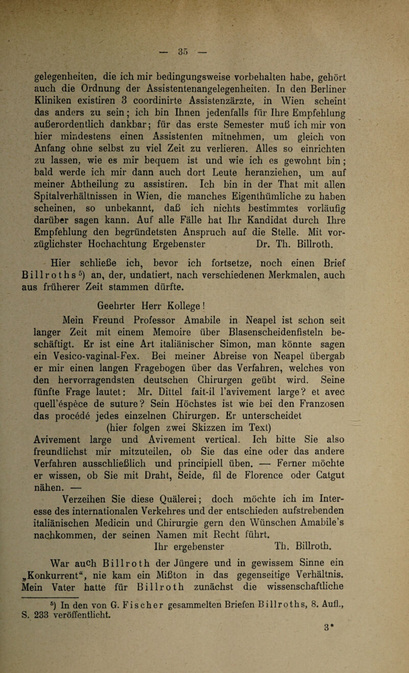 gelegenheiten, die ich mir bedingungsweise Vorbehalten habe, gehört auch die Ordnung der Assistentenangelegenheiten. In den Berliner Kliniken existiren 3 coordinirte Assistenzärzte, in Wien scheint das anders zu sein; ich bin Ihnen jedenfalls für Ihre Empfehlung außerordentlich dankbar; für das erste Semester muß ich mir von hier mindestens einen Assistenten mitnehmen, um gleich von Anfang ohne selbst zu viel Zeit zu verlieren. Alles so einrichten zu lassen, wie es mir bequem ist und wie ich es gewohnt bin ; bald werde ich mir dann auch dort Leute heranziehen, um auf meiner Abtheilung zu assistiren. Ich bin in der That mit allen Spitalverhältnissen in Wien, die manches Eigentümliche zu haben scheinen, so unbekannt, daß ich nichts bestimmtes vorläufig darüber sagen kann. Auf alle Fälle hat Ihr Kandidat durch Ihre Empfehlung den begründetsten Anspruch auf die Stelle. Mit vor¬ züglichster Hochachtung Ergebenster Dr. Th. Billroth. Hier schließe ich, bevor ich fortsetze, noch einen Brief Billroths* 5) an, der, undatiert, nach verschiedenen Merkmalen, auch aus früherer Zeit stammen dürfte. Geehrter Herr Kollege! Mein Freund Professor Amabile in Neapel ist schon seit langer Zeit mit einem Memoire über Blasenscheidenfisteln be¬ schäftigt. Er ist eine Art italiänischer Simon, man könnte sagen ein Vesico-vaginal-Fex. Bei meiner Abreise von Neapel übergab er mir einen langen Fragebogen über das Verfahren, welches von den hervorragendsten deutschen Chirurgen geübt wird. Seine fünfte Frage lautet: Mr. Dittel fait-il l’avivement large? et avec quell’espece de suture? Sein Höchstes ist wie bei den Franzosen das procede jedes einzelnen Chirurgen. Er unterscheidet (hier folgen zwei Skizzen im Text) Avivement large und Avivement vertical. Ich bitte Sie also freundiichst mir mitzuteilen, ob Sie das eine oder das andere Verfahren ausschließlich und principiell üben. — Ferner möchte er wissen, ob Sie mit Draht, Seide, fil de Florence oder Catgut nähen. — Verzeihen Sie diese Quälerei; doch möchte ich im Inter¬ esse des internationalen Verkehres und der entschieden aufstrebenden italiänischen Medicin und Chirurgie gern den Wünschen Amabile’s nachkommen, der seinen Namen mit Recht führt. Ihr ergebenster Th. Billroth. War auch Billroth der Jüngere und in gewissem Sinne ein „Konkurrent“, nie kam ein Mißton in das gegenseitige Verhältnis. Mein Vater hatte für Billroth zunächst die wissenschaftliche 5) In den von G. Fischer gesammelten Briefen Billroths, 8. Aufl., S. 233 veröffentlicht. 3*