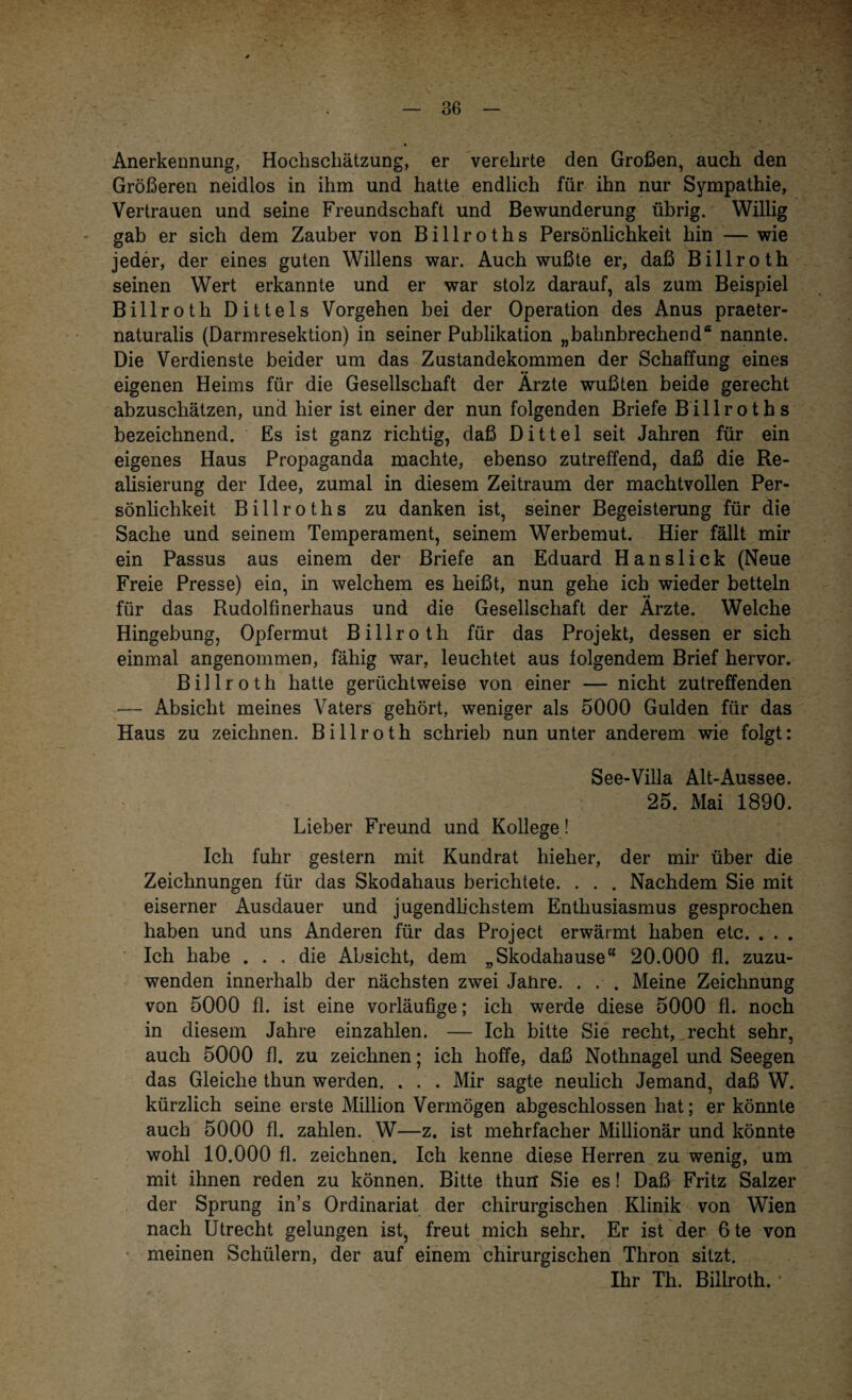 Anerkennung, Hochscliätzung, er verehrte den Großen, auch den Größeren neidlos in ihm und hatte endlich für ihn nur Sympathie, Vertrauen und seine Freundschaft und Bewunderung übrig. Willig gab er sich dem Zauber von Billroths Persönlichkeit hin — wie jeder, der eines guten Willens war. Auch wußte er, daß Billroth seinen Wert erkannte und er war stolz darauf, als zum Beispiel Billroth Dittels Vorgehen bei der Operation des Anus praeter¬ naturalis (Darmresektion) in seiner Publikation „bahnbrechend“ nannte. Die Verdienste beider um das Zustandekommen der Schaffung eines eigenen Heims für die Gesellschaft der Ärzte wußten beide gerecht abzuschätzen, und hier ist einer der nun folgenden Briefe Billroths bezeichnend. Es ist ganz richtig, daß Dittel seit Jahren für ein eigenes Haus Propaganda machte, ebenso zutreffend, daß die Re¬ alisierung der Idee, zumal in diesem Zeitraum der machtvollen Per¬ sönlichkeit Billroths zu danken ist, seiner Begeisterung für die Sache und seinem Temperament, seinem Werbemut. Hier fällt mir ein Passus aus einem der Briefe an Eduard Hanslick (Neue Freie Presse) ein, in welchem es heißt, nun gehe ich wieder betteln für das Rudolfinerhaus und die Gesellschaft der Ärzte. Welche Hingebung, Opfermut Billroth für das Projekt, dessen er sich einmal angenommen, fähig war, leuchtet aus folgendem Brief hervor. Billroth hatte gerüchtweise von einer — nicht zutreffenden — Absicht meines Vaters gehört, weniger als 5000 Gulden für das Haus zu zeichnen. Billroth schrieb nun unter anderem wie folgt: See-Villa Alt-Aussee. 25. Mai 1890. Lieber Freund und Kollege! Ich fuhr gestern mit Kundrat hieher, der mir über die Zeichnungen für das Skodahaus berichtete. . . . Nachdem Sie mit eiserner Ausdauer und jugendlichstem Enthusiasmus gesprochen haben und uns Anderen für das Project erwärmt haben etc. . . . Ich habe ... die Absicht, dem „Skodahause“ 20.000 fl. zuzu¬ wenden innerhalb der nächsten zwei Janre. . . . Meine Zeichnung von 5000 fl. ist eine vorläufige; ich werde diese 5000 fl. noch in diesem Jahre einzahlen. — Ich bitte Sie recht, recht sehr, auch 5000 fl. zu zeichnen; ich hoffe, daß Nothnagel und Seegen das Gleiche thun werden. . . . Mir sagte neulich Jemand, daß W. kürzlich seine erste Million Vermögen abgeschlossen hat; er könnte auch 5000 fl. zahlen. W—z. ist mehrfacher Millionär und könnte wohl 10.000 fl. zeichnen. Ich kenne diese Herren zu wenig, um mit ihnen reden zu können. Bitte thun Sie es! Daß Fritz Salzer der Sprung in’s Ordinariat der chirurgischen Klinik von Wien nach Utrecht gelungen ist, freut mich sehr. Er ist der 6te von meinen Schülern, der auf einem chirurgischen Thron sitzt. Ihr Th. Billroth.