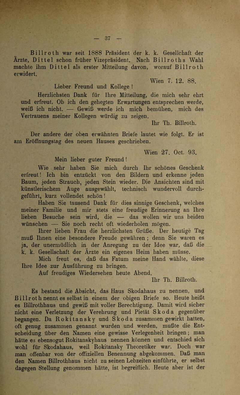 Billroth war seit 1888 Präsident der k. k. Gesellchaft der Ärzte, Dittel schon früher Vizepräsident. Nach Billrotlis Wahl machte ihm Dittel als erster Mitteilung davon, worauf Billroth erwidert. Wien 7. 12. 88. Lieber Freund und Kollege ! Herzlichsten Dank für Ihre Mitteilung, die mich sehr ehrt und erfreut. Ob ich den gehegten Erwartungen entsprechen werde, weiß ich nicht. — Gewiß werde ich mich bemühen, mich des Vertrauens meiner Kollegen würdig zu zeigen. Ihr Th. Billroth. Der andere der oben erwähnten Briefe lautet wie folgt. Er ist am Eröffnungstag des neuen Hauses geschrieben. Wien 27. Oct. 93. Mein lieber guter Freund! Wie sehr haben Sie mich durch Ihr schönes Geschenk erfreut! Ich bin entzückt von den Bildern und erkenne jeden Baum, jeden Strauch, jeden Stein wieder. Die Ansichten sind mit künstlerischem Auge ausgewählt, technisch wundervoll durch¬ geführt, kurz vollendet schön! Haben Sie tausend Dank für dies sinnige Geschenk, welches meiner Familie und mir stets eine freudige Erinnerung an Ihre lieben Besuche sein wird, die — das wollen wir uns beiden wünschen — Sie noch recht oft wiederholen mögen. Ihrer lieben Frau die herzlichsten Grüße. Der heutige Tag muß Ihnen eine besondere Freude gewähren ; denn Sie waren es ja, der unermüdlich in der Anregung zu der Idee war, daß die k. k. Gesellschaft der Ärzte ein eigenes Heim haben müsse. Mich freut es, daß das Fatum meine Hand wählte, diese Ihre Idee zur Ausführung zu bringen. Auf freudiges Wiedersehen heute Abend. Ihr Th. Billroth. Es bestand die Absicht, das Haus Skodahaus zu nennen, und Billroth nennt es selbst in einem der obigen Briefe so. Heute heißt es Billrothhaus und gewiß mit voller Berechtigung. Damit wird sicher nicht eine Verletzung der Verehrung und Pietät Skoda gegenüber begangen. Da Rokitansky und Skoda zusammen gewirkt hatten, oft genug zusammen genannt wurden und werden, mußte die Ent¬ scheidung über den Namen eine gewisse Verlegenheit bringen; man hätte es ebensogut Rokitanskyhaus nennen können und entschied sich wohl für Skodahaus, weil Rokitansky Theoretiker war. Doch war man offenbar von der offiziellen Benennung abgekommen. Daß man den Namen Billrothhaus nicht zu seinen Lebzeiten einführte, er selbst dagegen Stellung genommen hätte, ist begreiflich. Heute aber ist der