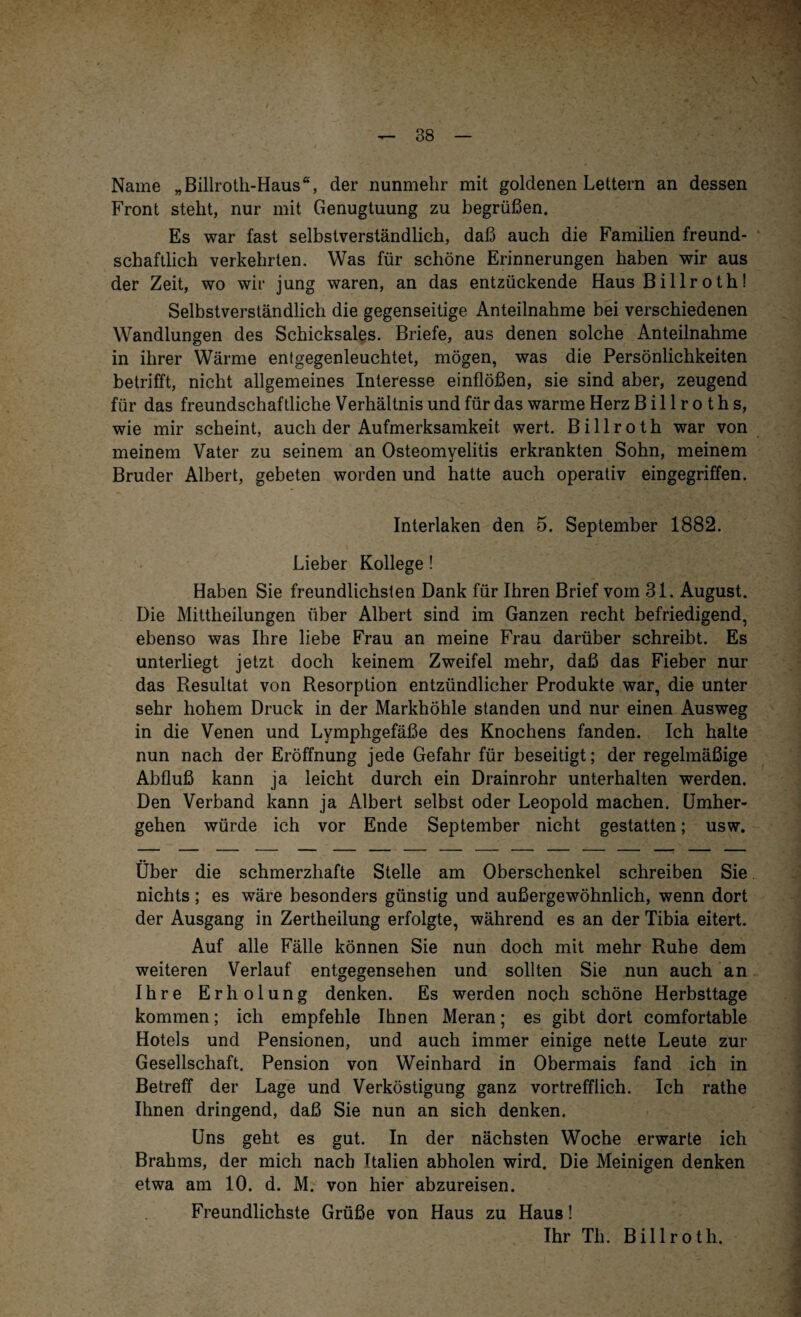 Name „Billroth-Haus“, der nunmehr mit goldenen Lettern an dessen Front steht, nur mit Genugtuung zu begrüßen. Es war fast selbstverständlich, daß auch die Familien freund¬ schaftlich verkehrten. Was für schöne Erinnerungen haben wir aus der Zeit, wo wir jung waren, an das entzückende Haus B illr o th! Selbstverständlich die gegenseitige Anteilnahme bei verschiedenen Wandlungen des Schicksales. Briefe, aus denen solche Anteilnahme in ihrer Wärme entgegenleuchtet, mögen, was die Persönlichkeiten betrifft, nicht allgemeines Interesse einflößen, sie sind aber, zeugend für das freundschaftliche Verhältnis und für das warme Herz B i 11 r o t h s, wie mir scheint, auch der Aufmerksamkeit wert. Billroth war von meinem Vater zu seinem an Osteomyelitis erkrankten Sohn, meinem Bruder Albert, gebeten worden und hatte auch operativ eingegriffen. Interlaken den 5. September 1882. Lieber Kollege! Haben Sie freundlichsten Dank für Ihren Brief vom 31. August. Die Mittheilungen über Albert sind im Ganzen recht befriedigend, ebenso was Ihre liebe Frau an meine Frau darüber schreibt. Es unterliegt jetzt doch keinem Zweifel mehr, daß das Fieber nur das Resultat von Resorption entzündlicher Produkte war, die unter sehr hohem Druck in der Markhöhle standen und nur einen Ausweg in die Venen und Lymphgefäße des Knochens fanden. Ich halte nun nach der Eröffnung jede Gefahr für beseitigt; der regelmäßige Abfluß kann ja leicht durch ein Drainrohr unterhalten werden. Den Verband kann ja Albert selbst oder Leopold machen. Umher- gehen würde ich vor Ende September nicht gestatten; usw. Über die schmerzhafte Stelle am Oberschenkel schreiben Sie nichts; es wäre besonders günstig und außergewöhnlich, wenn dort der Ausgang in Zertheilung erfolgte, während es an der Tibia eitert. Auf alle Fälle können Sie nun doch mit mehr Ruhe dem weiteren Verlauf entgegensehen und sollten Sie nun auch an Ihre Erholung denken. Es werden noch schöne Herbsttage kommen; ich empfehle Ihnen Meran; es gibt dort comfortable Hotels und Pensionen, und auch immer einige nette Leute zur Gesellschaft. Pension von Weinhard in Obermais fand ich in Betreff der Lage und Verköstigung ganz vortrefflich. Ich rathe Ihnen dringend, daß Sie nun an sich denken. Uns geht es gut. In der nächsten Woche erwarte ich Brahms, der mich nach Italien abholen wird. Die Meinigen denken etwa am 10. d. M. von hier abzureisen. Freundlichste Grüße von Haus zu Haus! Ihr Th. Billroth.
