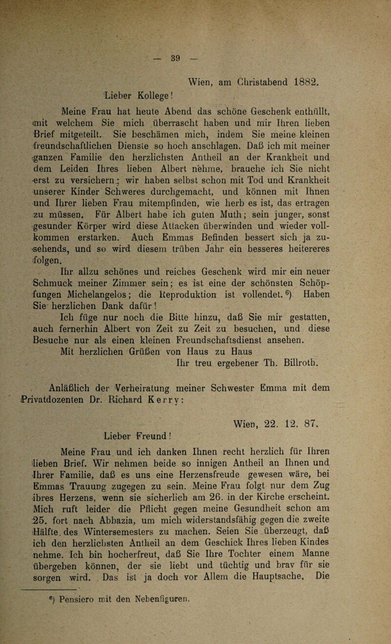 Wien, am Christabend 1882. Lieber Kollege! Meine Frau hat heute Abend das schöne Geschenk enthüllt, rniit welchem Sie mich überrascht haben und mir Ihren lieben Brief mitgeteilt. Sie beschämen mich, indem Sie meine kleinen freundschaftlichen Dienste so hoch anschlagen. Daß ich mit meiner ganzen Familie den herzlichsten Antheil an der Krankheit und dem Leiden Ihres lieben Albert nehme, brauche ich Sie nicht -erst zu versichern.; wir haben selbst schon mit Tod und Krankheit unserer Kinder Schweres durchgemacht, und können mit Ihnen und Ihrer lieben Frau mitempfinden, wie herb es ist, das ertragen zu müssen. Für Albert habe ich guten Muth; sein junger, sonst ■gesunder Körper wird diese Attacken überwinden und wieder voll¬ kommen erstarken. Auch Emmas Befinden bessert sich ja zu¬ sehends, und so wird diesem trüben Jahr ein besseres heitereres folgen. Ihr allzu schönes und reiches Geschenk wird mir ein neuer Schmuck meiner Zimmer sein; es ist eine der schönsten Schöp¬ fungen Michelangelos; die Reproduktion ist vollendet.6) Haben Sie herzlichen Dank dafür ! Ich füge nur noch die Bitte hinzu, daß Sie mir gestatten, auch fernerhin Albert von Zeit zu Zeit zu besuchen, und diese Besuche nur als einen kleinen Freundschaftsdienst ansehen. Mit herzlichen Grüßen von Haus zu Haus Ihr treu ergebener Th. Billrotb. Anläßlich der Verheiratung meiner Schwester Emma mit dem Privatdozenten Dr. Richard Kerry: Wien, 22. 12. 87. Lieber Freund 1 Meine Frau und ich danken Ihnen recht herzlich für Ihren 'lieben Brief. Wir nehmen beide so innigen Antheil an Ihnen und Ihrer Familie, daß es uns eine Herzensfreude gewesen wäre, bei Emmas Trauung zugegen zu sein. Meine Frau folgt nur dem Zug ihres Herzens, wenn sie sicherlich am 26. in der Kirche erscheint. Mich ruft leider die Pflicht gegen meine Gesundheit schon am 25. fort nach Abbazia, um mich widerstandsfähig gegen die zweite Hälfte, des Wintersemesters zu machen. Seien Sie überzeugt, daß ich den herzlichsten Antheil an dem Geschick Ihres lieben Kindes nehme. Ich bin hocherfreut, daß Sie Ihre Tochter einem Manne übergeben können, der sie liebt und tüchtig und brav für sie sorgen wird. Das ist ja doch vor Allem die Hauptsache. Die