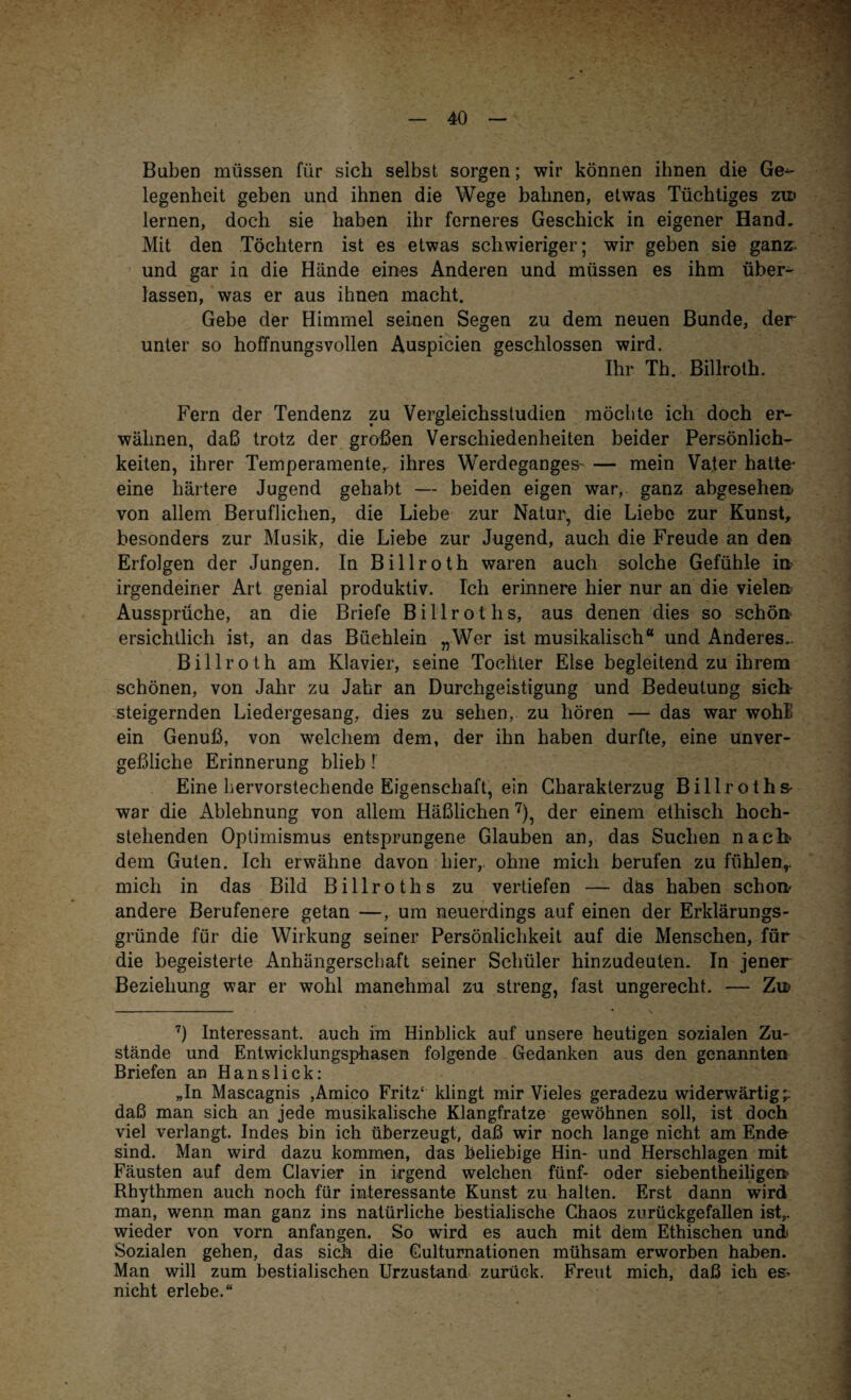 Buben müssen für sich selbst sorgen; wir können ihnen die Ge¬ legenheit geben und ihnen die Wege bahnen, etwas Tüchtiges zw lernen, doch sie haben ihr ferneres Geschick in eigener Hand. Mit den Töchtern ist es etwas schwieriger; wir geben sie ganz, und gar in die Hände eines Anderen und müssen es ihm über¬ lassen, was er aus ihnen macht. Gebe der Himmel seinen Segen zu dem neuen Bunde, der unter so hoffnungsvollen Auspicien geschlossen wird. Ihr Th. Billroth. Fern der Tendenz zu Vergleichsstudien möchte ich doch er¬ wähnen, daß trotz der großen Verschiedenheiten beider Persönlich¬ keiten, ihrer Temperamente, ihres Werdeganges^ — mein Vater hatte¬ eine härtere Jugend gehabt — beiden eigen war, ganz abgesehen- von allem Beruflichen, die Liebe zur Natur, die Liebe zur Kunst, besonders zur Musik, die Liebe zur Jugend, auch die Freude an den Erfolgen der Jungen. In Billroth waren auch solche Gefühle in irgendeiner Art genial produktiv. Ich erinnere hier nur an die vielen Aussprüche, an die Briefe Billrot hs, aus denen dies so schön ersichtlich ist, an das Büchlein „Wer ist musikalisch“ und Anderes.. Billroth am Klavier, seine Tochter Else begleitend zu ihrem schönen, von Jahr zu Jahr an Durchgeistigung und Bedeutung sieb steigernden Liedergesang, dies zu sehen,, zu hören — das war wohE ein Genuß, von welchem dem, der ihn haben durfte, eine unver¬ geßliche Erinnerung blieb ! Eine hervorstechende Eigenschaft, ein Charakterzug Billroths- war die Ablehnung von allem Häßlichen7), der einem ethisch hoch¬ stehenden Optimismus entsprungene Glauben an, das Suchen nach« dem Guten. Ich erwähne davon liier, ohne mich berufen zu fühlen,, mich in das Bild Billroths zu vertiefen — däs haben schön- andere Berufenere getan —, um neuerdings auf einen der Erklärungs¬ gründe für die Wirkung seiner Persönlichkeit auf die Menschen, für die begeisterte Anhängerschaft seiner Schüler hinzudeuten. In jener Beziehung war er wohl manchmal zu streng, fast ungerecht. — Zw 7) Interessant, auch im Hinblick auf unsere heutigen sozialen Zu¬ stände und Entwicklungsphasen folgende Gedanken aus den genannten Briefen an Hanslick: „In Mascagnis ,Amico Fritz' klingt mir Vieles geradezu widerwärtig;: daß man sich an jede musikalische Klangfratze gewöhnen soll, ist doch viel verlangt. Indes bin ich überzeugt, daß wir noch lange nicht am Ende sind. Man wird dazu kommen, das beliebige Hin- und Herschlagen mit Fäusten auf dem Clavier in irgend welchen fünf- oder siebentheiligen- Rhythmen auch noch für interessante Kunst zu halten. Erst dann wird man, wenn man ganz ins natürliche bestialische Chaos zurückgefallen ist,, wieder von vorn anfangen. So wird es auch mit dem Ethischen und Sozialen gehen, das sich die Culturnationen mühsam erworben haben. Man will zum bestialischen Urzustand zurück. Freut mich, daß ich es» nicht erlebe.“