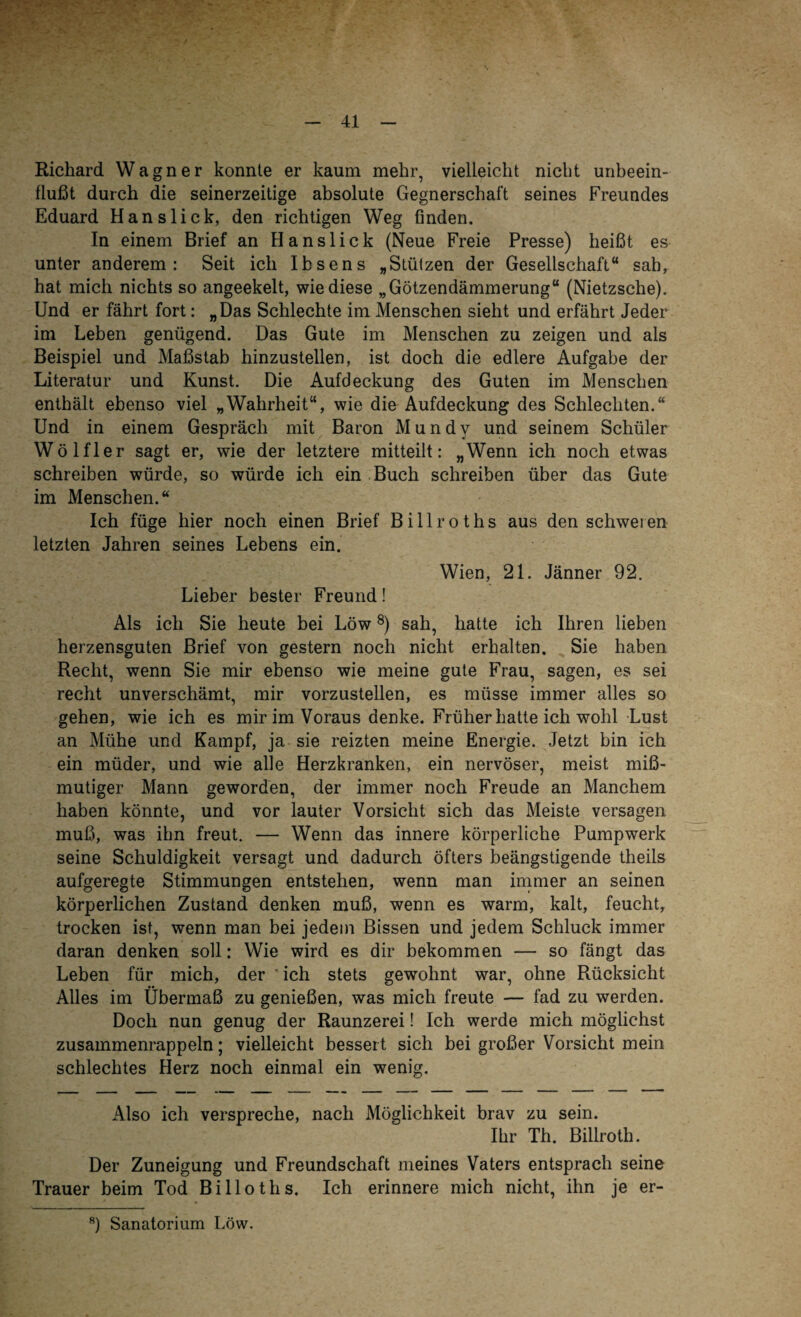 Richard Wagner konnte er kaum mehr, vielleicht nicht unbeein¬ flußt durch die seinerzeitige absolute Gegnerschaft seines Freundes Eduard Han slick, den richtigen Weg finden. In einem Brief an H anslick (Neue Freie Presse) heißt es unter anderem: Seit ich Ibsens „Stützen der Gesellschaft“ sah, hat mich nichts so angeekelt, wie diese „Götzendämmerung“ (Nietzsche). Und er fährt fort: „Das Schlechte im Menschen sieht und erfährt Jeder im Leben genügend. Das Gute im Menschen zu zeigen und als Beispiel und Maßstab hinzustellen, ist doch die edlere Aufgabe der Literatur und Kunst. Die Aufdeckung des Guten im Menschen enthält ebenso viel „Wahrheit“, wie die Aufdeckung des Schlechten.“ Und in einem Gespräch mit Baron Mundy und seinem Schüler Wölfl er sagt er, wie der letztere mitteilt: „Wenn ich noch etwas schreiben würde, so würde ich ein Buch schreiben über das Gute im Menschen.“ Ich füge hier noch einen Brief Billroths aus den schweren letzten Jahren seines Lebens ein. Wien, 21. Jänner 92. Lieber bester Freund! Als ich Sie heute bei Löw8) sah, hatte ich Ihren lieben herzensguten Brief von gestern noch nicht erhalten. Sie haben Recht, wenn Sie mir ebenso wie meine gute Frau, sagen, es sei recht unverschämt, mir vorzustellen, es müsse immer alles so gehen, wie ich es mir im Voraus denke. Früher hatte ich wohl Lust an Mühe und Kampf, ja sie reizten meine Energie. Jetzt bin ich ein müder, und wie alle Herzkranken, ein nervöser, meist miß¬ mutiger Mann geworden, der immer noch Freude an Manchem haben könnte, und vor lauter Vorsicht sich das Meiste versagen muß, was ihn freut. — Wenn das innere körperliche Pumpwerk seine Schuldigkeit versagt und dadurch öfters beängstigende theils aufgeregte Stimmungen entstehen, wenn man immer an seinen körperlichen Zustand denken muß, wenn es warm, kalt, feucht, trocken ist, wenn man bei jedem Bissen und jedem Schluck immer daran denken soll: Wie wird es dir bekommen — so fängt das Leben für mich, der ich stets gewohnt war, ohne Rücksicht Alles im Übermaß zu genießen, was mich freute — fad zu werden. Doch nun genug der Raunzerei! Ich werde mich möglichst zusammenrappeln; vielleicht bessert sich bei großer Vorsicht mein schlechtes Herz noch einmal ein wenig. Also ich verspreche, nach Möglichkeit brav zu sein. Ihr Th. Billroth. Der Zuneigung und Freundschaft meines Vaters entsprach seine Trauer beim Tod Billoths. Ich erinnere mich nicht, ihn je er- 8) Sanatorium Löw.