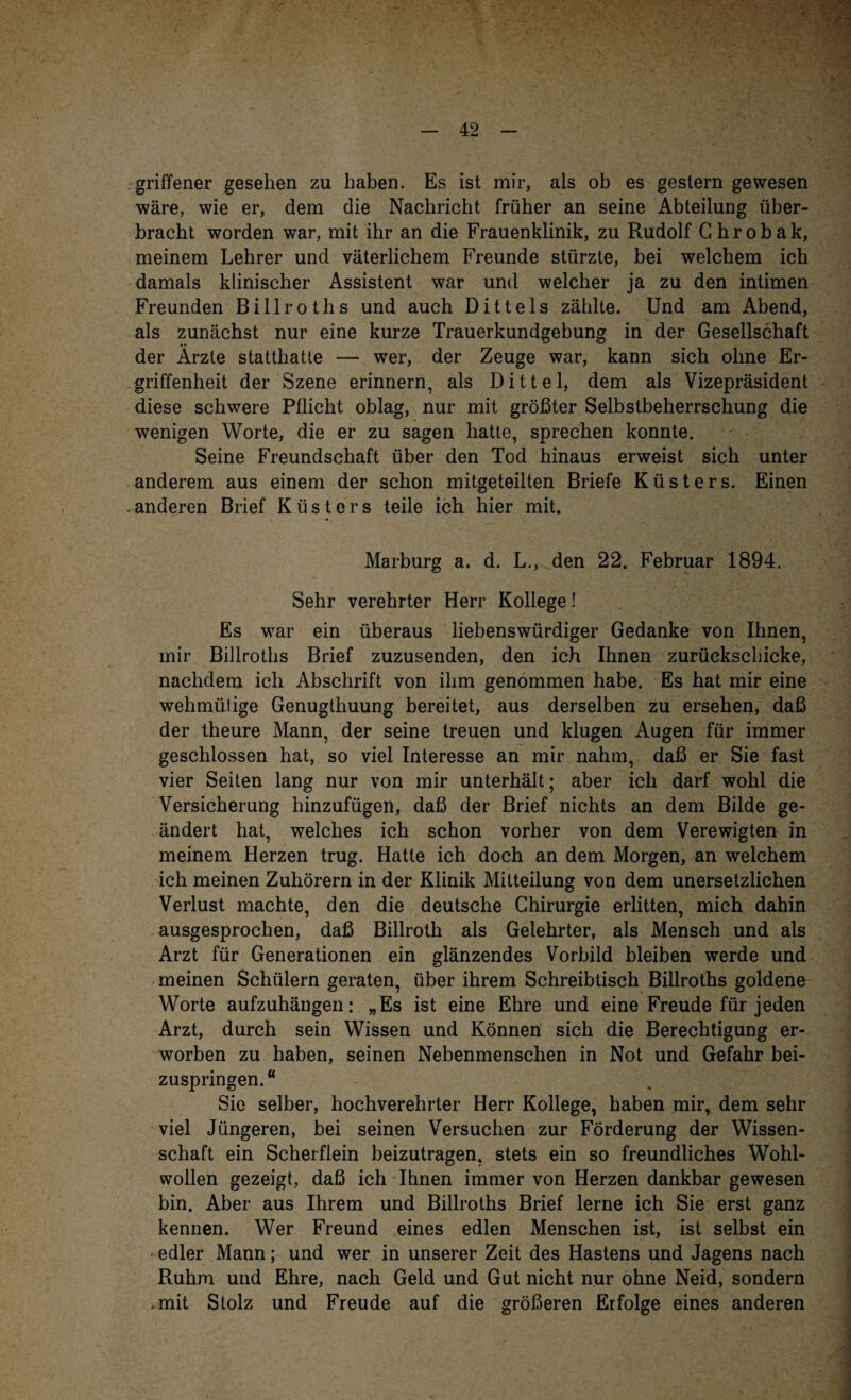 griffener gesehen zu haben. Es ist mir, als ob es gestern gewesen wäre, wie er, dem die Nachricht früher an seine Abteilung über¬ bracht worden war, mit ihr an die Frauenklinik, zu Rudolf Ghrobak, meinem Lehrer und väterlichem Freunde stürzte, bei welchem ich damals klinischer Assistent war und welcher ja zu den intimen Freunden Billroths und auch Dittels zählte. Und am Abend, als zunächst nur eine kurze Trauerkundgebung in der Gesellschaft der Ärzte statthatte — wer, der Zeuge war, kann sich ohne Er¬ griffenheit der Szene erinnern, als Dittel, dem als Vizepräsident diese schwere Pflicht oblag, nur mit größter Selbstbeherrschung die wenigen Worte, die er zu sagen hatte, sprechen konnte. Seine Freundschaft über den Tod hinaus erweist sich unter anderem aus einem der schon mitgeteilten Briefe Küsters. Einen . anderen Brief Küsters teile ich hier mit. Marburg a. d. L., den 22. Februar 1894. Sehr verehrter Herr Kollege! Es war ein überaus liebenswürdiger Gedanke von Ihnen, mir Billroths Brief zuzusenden, den ich Ihnen zurüekschicke, nachdem ich Abschrift von ihm genommen habe. Es hat mir eine wehmülige Genugtuung bereitet, aus derselben zu ersehen, daß der theure Mann, der seine treuen und klugen Augen für immer geschlossen hat, so viel Interesse an mir nahm, daß er Sie fast vier Seiten lang nur von mir unterhält; aber ich darf wohl die Versicherung hinzufügen, daß der Brief nichts an dem Bilde ge¬ ändert hat, welches ich schon vorher von dem Verewigten in meinem Herzen trug. Hatte ich doch an dem Morgen, an welchem ich meinen Zuhörern in der Klinik Mitteilung von dem unersetzlichen Verlust machte, den die deutsche Chirurgie erlitten, mich dahin ausgesprochen, daß Billroth als Gelehrter, als Mensch und als Arzt für Generationen ein glänzendes Vorbild bleiben werde und meinen Schülern geraten, über ihrem Schreibtisch Billroths goldene Worte aufzuhängen: „Es ist eine Ehre und eine Freude für jeden Arzt, durch sein Wissen und Können sich die Berechtigung er¬ worben zu haben, seinen Nebenmenschen in Not und Gefahr bei¬ zuspringen.“ Sie selber, hochverehrter Herr Kollege, haben mir, dem sehr viel Jüngeren, bei seinen Versuchen zur Förderung der Wissen¬ schaft ein Scherflein beizutragen, stets ein so freundliches Wohl¬ wollen gezeigt, daß ich Ihnen immer von Herzen dankbar gewesen bin. Aber aus Ihrem und Billroths Brief lerne ich Sie erst ganz kennen. Wer Freund eines edlen Menschen ist, ist selbst ein edler Mann; und wer in unserer Zeit des Hastens und Jagens nach Ruhm und Ehre, nach Geld und Gut nicht nur ohne Neid, sondern .mit Stolz und Freude auf die größeren Erfolge eines anderen