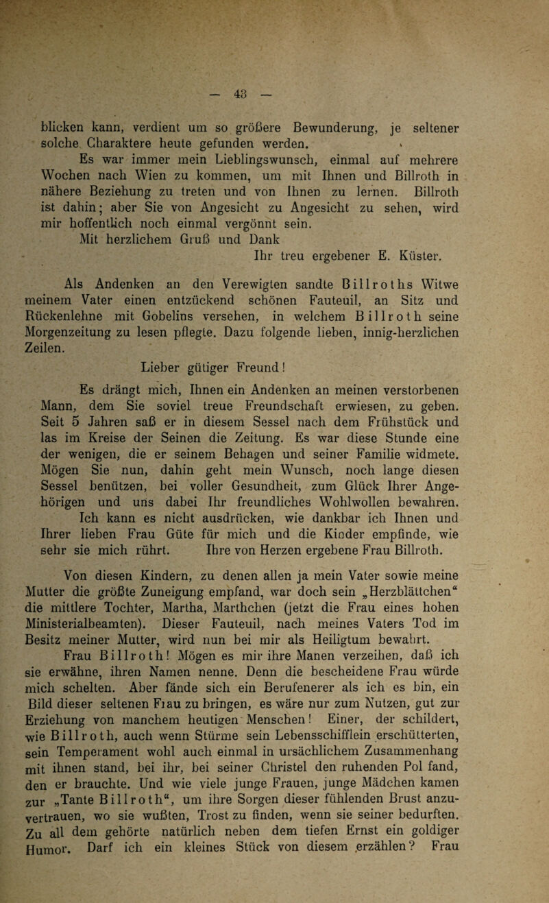 48 blicken kann, verdient um so größere Bewunderung, je seltener solche Charaktere heute gefunden werden. Es war immer mein Lieblingswunsch, einmal auf mehrere Wochen nach Wien zu kommen, um mit Ihnen und Billroth in nähere Beziehung zu treten und von Ihnen zu lernen. Billroth ist dahin; aber Sie von Angesicht zu Angesicht zu sehen, wird mir hoffentlich noch einmal vergönnt sein. Mit herzlichem Gruß und Dank Ihr treu ergebener E. Küster. Als Andenken an den Verewigten sandte Billroths Witwe meinem Vater einen entzückend schönen Fauteuil, an Sitz und Rückenlehne mit Gobelins versehen, in welchem Billroth seine Morgenzeitung zu lesen pflegte. Dazu folgende lieben, innig-herzlichen Zeilen. Lieber gütiger Freund! Es drängt mich, Ihnen ein Andenken an meinen verstorbenen Mann, dem Sie soviel treue Freundschaft erwiesen, zu geben. Seit 5 Jahren saß er in diesem Sessel nach dem Frühstück und las im Kreise der Seinen die Zeitung. Es war diese Stunde eine der wenigen, die er seinem Behagen und seiner Familie widmete. Mögen Sie nun, dahin geht mein Wunsch, noch lange diesen Sessel benützen, bei voller Gesundheit, zum Glück Ihrer Ange¬ hörigen und urts dabei Ihr freundliches Wohlwollen bewahren. Ich kann es nicht ausdrticken, wie dankbar ich Ihnen und Ihrer lieben Frau Güte für mich und die Kinder empfinde, wie sehr sie mich rührt. Ihre von Herzen ergebene Frau Billroth. Von diesen Kindern, zu denen allen ja mein Vater sowie meine Mutter die größte Zuneigung empfand, war doch sein „Herzblättchen“ die mittlere Tochter, Martha, Marthehen (jetzt die Frau eines hohen Ministerialbeamten). Dieser Fauteuil, nach meines Vaters Tod im Besitz meiner Mutter, wird nun bei mir als Heiligtum bewahrt. Frau Billroth! Mögen es mir ihre Manen verzeihen, daß ich sie erwähne, ihren Namen nenne. Denn die bescheidene Frau würde mich schelten. Aber fände sich ein Berufenerer als ich es bin, ein Bild dieser seltenen Flau zu bringen, es wäre nur zum Nutzen, gut zur Erziehung von manchem heutigen Menschen! Einer, der schildert, wie Billroth, auch wenn Stürme sein Lebensschifflein erschütterten, sein Temperament wohl auch einmal in ursächlichem Zusammenhang mit ihnen stand, bei ihr, bei seiner Christel den ruhenden Pol fand, den er brauchte. Und wie viele junge Frauen, junge Mädchen kamen zur „Tante Billroth“, um ihre Sorgen dieser fühlenden Brust anzu¬ vertrauen, wo sie wußten, Trost zu finden, wenn sie seiner bedurften. Zu all dem gehörte natürlich neben dem tiefen Ernst ein goldiger Humor. Darf ich ein kleines Stück von diesem .erzählen? Frau
