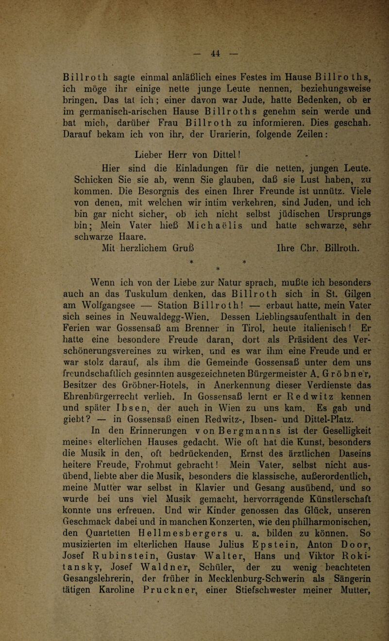 Billroth sagte einmal anläßlich eines Festes im Hause Billro ths, ich möge ihr einige nette junge Leute nennen, beziehungsweise bringen. Das tat ich; einer davon war Jude, hatte Bedenken, ob er im germanisch-arischen Hause Billroths genehm sein werde und bat mich, darüber Frau Billroth zu informieren. Dies geschah. Darauf bekam ich von ihr, der Urarierin, folgende Zeilen: Lieber Herr von Dittel! Hier sind die Einladungen für die netten, jungen Leute. Schicken Sie sie ab, wenn Sie glauben, daß sie Lust haben, zu kommen. Die Besorgnis des einen Ihrer Freunde ist unnütz. Viele von denen, mit welchen wir intim verkehren, sind Juden, und ich bin gar nicht sicher, ob ich nicht selbst jüdischen Ursprungs bin; Mein Vater hieß Michaelis und hatte schwarze, sehr schwarze Haare. Mit herzlichem Gruß Ihre Ghr. Billroth. * * * Wenn ich von der Liebe zur Natur sprach, mußte ich besonders auch an das Tuskulum denken, das Billroth sich in St. Gilgen am Wolfgangsee — Station Billroth! — erbaut hatte, mein Vater sich seines in Neuwaldegg-Wien. Dessen Lieblingsaufenthalt in den Ferien war Gossensaß am Brenner in Tirol, heute italienisch! Er hatte eine besondere Freude daran, dort als Präsident des Ver¬ schönerungsvereines zu wirken, und es war ihm eine Freude und er war stolz darauf, als ihm die Gemeinde Gossensaß unter dem uns freundschaftlich gesinnten ausgezeichneten Bürgermeister A. G r ö b n e r, Besitzer des Gröbner-Hotels, in Anerkennung dieser Verdienste das Ehrenbürgerrecht verlieh. In Gossensaß lernt er Redwitz kennen und später Ibsen, der auch in Wien zu uns kam. Es gab und giebt? — in Gossensaß einen Redwitz-, Ibsen- und Dittel-Platz. In den Erinnerungen von Bergmanns ist der Geselligkeit meines elterlichen Hauses gedacht. Wie oft hat die Kunst, besonders die Musik in den, oft bedrückenden, Ernst des ärztlichen Daseins heitere Freude, Frohmut gebracht! Mein Vater, selbst nicht aus¬ übend, liebte aber die Musik, besonders die klassische, außerordentlich, meine Mutter war selbst in Klavier und Gesang ausübend, und so wurde bei uns viel Musik gemacht, hervorragende Künstlerschaft konnte uns erfreuen. Und wir Kinder genossen das Glück, unseren Geschmack dabei und in manchen Konzerten, wie den philharmonischen, den Quartetten Hellmesbergers u. a. bilden zu können. So musizierten im elterlichen Hause Julius Epstein, Anton Door, Josef Rubinstein, Gustav Walter, Hans und Viktor Roki¬ tansky, Josef W a 1 d n e r, Schüler, der zu wenig beachteten Gesangslehrerin, der früher in Mecklenburg-Schwerin als Sängerin tätigen Karoline Pruckner, einer Stiefschwester meiner Mutter,