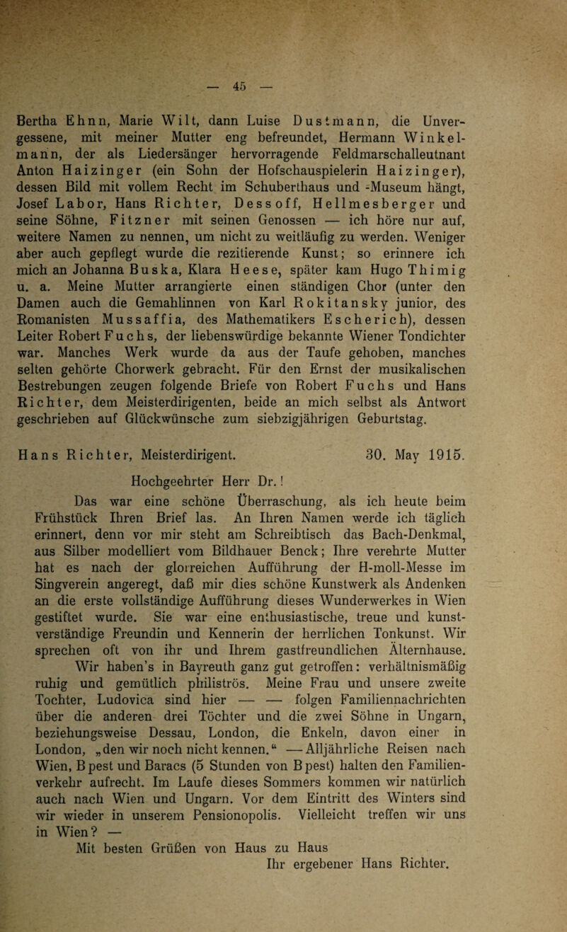 Bertha Ehnn, Marie Wi 11, dann Luise Dustmann, die Unver¬ gessene, mit meiner Mutter eng befreundet, Hermann Winkel¬ mann, der als Liedersänger hervorragende Feldmarschalleutnant Anton Haizinger (ein Sohn der Hofschauspielerin Haizinger), dessen Bild mit vollem Recht im Schuberthaus und -Museum hängt, Josef Labor, Hans Richter, Dessoff, Hellmesberger und seine Söhne, F i t z n e r mit seinen Genossen — ich höre nur auf, weitere Namen zu nennen, um nicht zu weitläufig zu werden. Weniger aber auch gepflegt wurde die rezitierende Kunst; so erinnere ich mich an Johanna B u s k a, Klara Heese, später kam Hugo T h i m i g u. a. Meine Mutter arrangierte einen ständigen Chor (unter den Damen auch die Gemahlinnen von Karl Rokitansky junior, des Romanisten Mussaffia, des Mathematikers Escherich), dessen Leiter Robert Fuchs, der liebenswürdige bekannte Wiener Tondichter war. Manches Werk wurde da aus der Taufe gehoben, manches selten gehörte Chorwerk gebracht. Für den Ernst der musikalischen Bestrebungen zeugen folgende Briefe von Robert Fuchs und Hans Richter, dem Meisterdirigenten, beide an mich selbst als Antwort geschrieben auf Glückwünsche zum siebzigjährigen Geburtstag. Hans Richter, Meisterdirigent. 30. May 1915. Hochgeehrter Herr Dr.! Das war eine schöne Überraschung, als ich heute beim Frühstück Ihren Brief las. An Ihren Namen werde ich täglich erinnert, denn vor mir steht am Schreibtisch das Bach-Denkmal, aus Silber modelliert vom Bildhauer Benck; Ihre verehrte Mutter hat es nach der glorreichen Aufführung der H-moll-Messe im Singverein angeregt, daß mir dies schöne Kunstwerk als Andenken an die erste vollständige Aufführung dieses Wunderwerkes in Wien gestiftet wurde. Sie war eine enthusiastische, treue und kunst¬ verständige Freundin und Kennerin der herrlichen Tonkunst. Wir sprechen oft von ihr und Ihrem gastfreundlichen Älternliause. Wir haben’s in Bayreuth ganz gut getroffen: verhältnismäßig ruhig und gemütlich philiströs. Meine Frau und unsere zweite Tochter, Ludovica sind hier — — folgen Familiennachrichten über die anderen drei Töchter und die zwei Söhne in Ungarn, beziehungsweise Dessau, London, die Enkeln, davon einer in London, „den wir noch nicht kennen.“ —Alljährliche Reisen nach Wien, B pest und Baracs (5 Stunden von B pest) halten den Familien¬ verkehr aufrecht. Im Laufe dieses Sommers kommen wir natürlich auch nach Wien und Ungarn. Vor dem Eintritt des Winters sind wir wieder in unserem Pensionopolis. Vielleicht treffen wir uns in Wien? — Mit besten Grüßen von Haus zu Haus Ihr ergebener Hans Richter.