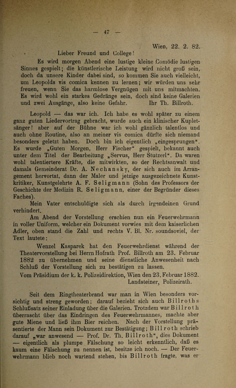 Wien, 22. 2. 82. Lieber Freund und College! Es wird morgen Abend eine lustige kleine Comödie lustigen Sinnes gespielt; die künstlerische Leistung wird nicht groß sein, doch da unsere Kinder dabei sind, so kommen Sie auch vielleicht, um Leopolds vis comica kennen zu lernen; wir würden uns sehr freuen, wenn Sie das harmlose Vergnügen mit uns mitmachten. Es wird wohl ein starkes Gedränge sein, doch sind keine Galerien und zwei Ausgänge, also keine Gefahr. Ihr Th. Billroth. Leopold — das war ich. Ich habe es wohl später zu einem ganz guten Liedervortrag gebracht, wurde auch ein klinischer Kuplet- sänger! aber auf der Bühne war ich wohl gänzlich talentlos und auch ohne Routine, also an meiner vis comica dürfte sich niemand besonders geletzt haben. Doch bin ich eigentlich „eingesprungen“. Es wurde „Guten Morgen, Herr Fischer“ gespielt, bekannt auch unter dem Titel der Bearbeitung „Servus, Herr Stutzerl“. Da waren wohl talentiertere Kräfte, die mitwirkten, so der Rechtsanwalt und damals Gemeinderat Dr. A. Nechansky, der sich auch im Arran¬ gement hervortat, dann der Maler und jetzige ausgezeichnete Kunst¬ kritiker, Kunstgelehrte A. F. Seligmann (Sohn des Professors der Geschichte der Medizin R. S e 1 i g m a n n, einer der Begründer dieses Faches). Mein Vater entschuldigte sich als durch irgendeinen Grund verhindert. Am Abend der Vorstellung erschien nun ein Feuerwehrmann in voller Uniform, welcher ein Dokument vorwies mit dem kaiserlichen Adler, oben stand die Zahl und rechts V. Bl. Nr. soundsoviel, der Text lautete: Wenzel Kasparek hat den Feuerwehrdienst während der Theatervorstellung bei Herrn Hofrath Prof. Billroth am 23. Februar 1882 zu übernehmen und seine dienstliche Anwesenheit nach Schluß der Vorstellung sich zu bestätigen zu lassen. Vom Präsidium der k. k. Polizeidirektion, Wien den 23. Februar 1882. Landsteiner, Polizeirath. Seit dem Ringtheaterbrand war man in Wien besonders vor¬ sichtig und streng geworden; darauf bezieht sich auch B i 11 r o t h s Schlußsatz seiner Einladung über die Galerien. Trotzdem war Billroth überrascht über das Eindringen des Feuerwehrmannes, machte aber gute Miene und ließ ihm Bier reichen. Nach der Vorstellung prä¬ sentierte der Mann sein Dokument zur Bestätigung; Billroth schrieb darauf „war anwesend — Prof. Dr. Th. Billroth“, dies Dokument — eigentlich als plumpe Fälschung so leicht erkenntlich, daß es kaum eine Fälschung zu nennen ist, besitze ich noch. — Der Feuer¬ wehrmann blieb noch wartend stehen, bis Billroth fragte, was er