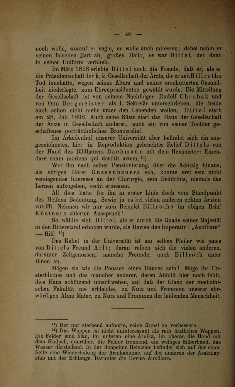 noch wolle, worauf er sagte, er wolle auch mitessen; dabei nahm er seinen falschen Bart ab, großes Hallo, es war D i 11 e 1, der dann in seiner Uniform verblieb. Im März 1898 erlebte Dittel noch die Freude, daß er, als er die Präsidentschaft der k. k. Gesellschaft der Ärzte, die er seitB i 11 r o t h s Tod innehatte, wegen seines Alters und seiner erschütterten Gesund¬ heit niederlegte, zum Ehrenpräsidenten gewählt wurde. Die Mitteilung der Gesellschaft ist von seinem Nachfolger Rudolf Ghrobak und von Otto Bergmeister als I. Sekretär unterschrieben, die beide auch schon nicht mehr unter den Lebenden weilen. Dittel starb am 28. Juli 1898. Auch seine Büste ziert das Haus der Gesellschaft der Ärzte in Gesellschaft anderer, auch ein von seiner Tochter ge¬ schaffenes porträtähnliches Bronzerelief. Im Arkadenhof unserer Universität aber befindet sich ein aus¬ gezeichnetes, hier in Reproduktion gebrachtes Relief Dittels von der Hand des Bildhauers Bachmann mit dem Hexameter: Emen- dare suam moriens qui destitit artem.11) Wer ihn nach seiner Pensionierung, über die Achtzig hinaus, als eifrigen Hörer Gussenbauers sah, konnte erst sein nicht versiegendes Interesse an der Chirurgie, sein Bedürfnis, niemals das Lernen aufzugeben, recht ermessen. All dies hatte für ihn in erster Linie doch vom Standpunkt des Helfens Bedeutung. Sowie ja es bei vielen anderen echten Ärzten zutrifft. Nehmen wir nur zum Beispiel Billroths im obigen Brief Küstners zitierten Ausspruch! So wählte sich Dittel, als er durch die Gnade seiner Majestät in den Ritterstand erhoben wurde, als Devise den Imperativ : „Auxiliäre“ — Hilf! 12) Das Relief in der Universität ist am selben Pfeiler wie jenes von Dittels Freund Arlt; daran reihen sich die vielen anderen, darunter Zeitgenossen, manche Freunde, auch Billroth unter ihnen an. Mögen sie wie die Penaten eines Hauses sein! Möge ihr Un¬ sterbliches und das mancher anderer, deren Abbild hier noch fehlt, dies Haus schützend umschweben, auf daß der Glanz der medizini¬ schen Fakultät nie erbleiche, zu Nutz und Frommen unserer ehr¬ würdigen Alma Mater, zu Nutz und Frommen der leidenden Menschheit. n) Der nur sterbend aufhörte, seine Kunst zu verbessern. 12) Das Wappen ist nicht uninteressant als rein ärztliches Wappen. Die Felder sind blau, im unteren eine Arnika, im oberen die Hand mit dem Skalpell, querüber, die Felder trennend, ein welliges Silberband, das Wasser darstellend. In der doppelten Helmzier befindet sich auf der einen Seite eine Wiederholung der Ärnikablume, auf der anderen der Aeskulap- stab mit der Schlange. Darunter die Devise Auxiliäre.