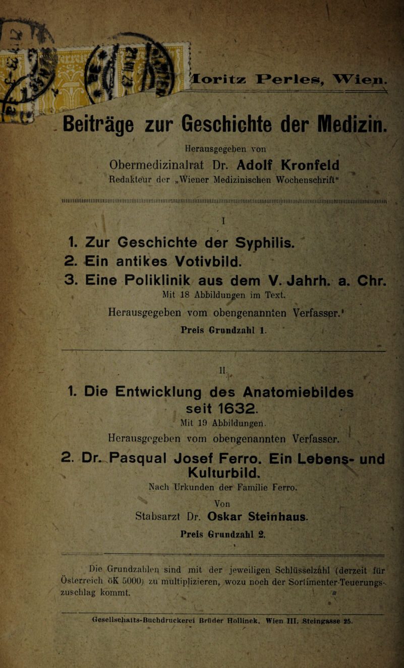 Herausgegeben von ObermedizinaJrat Dr. Adolf Kronfeld V , \ Redakteur der „Wiener Medizinischen Wochenschrift“ T— - »• » V .. % ; • a liiiiiniiiiii111iiiiuiimm111Min11in1111111Nim11! iiiiii:nii!in111iiiiinniiiiuimm 11im m 11 m iimmiii timii] situ imi in in min ntii mn 11miiiii i ii in in ii in in . I ' , \ I ,.A 1. Zur Geschichte der Syphilis. 2. Ein antikes Votivbild. 3. Eine Poliklinik aus dem V. Jahrh. a. Chr. Mit 18 Abbildungen im Text. Herausgegeben vom obengenannten Verfasser.* Preis Grundzahl 1. 1. Die Entwicklung des Anatomiebildes seit 1632. Mit 19 Abbildungen. - ] Herausgegeben vorn obengenannten Verfasser. 2. Dr. Pasqual Josef Ferro. Ein Lebens- und . Kulturbild. Nach Urkunden der Familie Ferro. ;> ■- ^ Von - r. Stabsarzt Dr. Oskar Steinhaus. Preis Grundzahl 2. 1 Die Grundzahlen sind mit der jeweiligen Schlüsselzahl (derzeit für Österreich öK 5000j zu multiplizieren, wozu noch der Sorlimenter-Teuerungs- Zuschlag kommt. * ^ \ . * - ' 7 ••' 2 Oesellscliaits-Buchdruckerei Brüder Hollinek. Wien III. Steingasse 25.